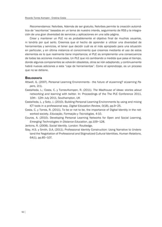 92
Ricardo Torres Kompen - Cristina Costa
Recomendamos: Netvibes. Además de ser gratuito, Netvibes permite la creación automá-
tica de “escritorios” basados en un tema de nuestro interés, seguimiento de RSS y la integra-
ción de una gran diversidad de servicios y aplicaciones en una sóla página.
Crear y mantener un PLE no es probablemente el objetivo final de muchos usuarios,
ni tendría por qué serlo. Creemos que el hecho de aprender a utilizar una diversidad de
herramientas y servicios, el tener que decidir cuál es el más apropiado para una situación
en particular, y en última instancia el conocimiento que creamos mediante el uso de estos
elementos es lo que realmente tiene importancia; el PLE es simplemente una consecuencia
de todas las acciones involucradas. Un PLE que irá cambiando a medida que pasa el tiempo,
donde algunos componentes se volverán obsoletos, otros se irán adaptando, y continuamente
habrá nuevas adiciones a esta “caja de herramientas”. Como el aprendizaje, es un proceso
que no se detiene.
BIBLIOGRAFÍA
Attwell, G. (2007). Personal Learning Environments - the future of eLearning? eLearning Pa-
pers, 2(1).
Castañeda, L.; Costa, C. y Torres-Kompen, R. (2011). The Madhouse of ideas: stories about
networking and learning with twitter. In: Proceedings of the The PLE Conference 2011,
10th - 12th July 2011, Southampton, UK
Castañeda, L. y Soto, J. (2010). Building Personal Learning Environments by using and mixing
ICT tools in a professional way. Digital Education Review, 0(18), pp.9–25.
Costa, C. y Torres, R. (2011). To be or not to be, the importance of Digital Identity in the net-
worked society. Educação, Formação y Tecnologias, 4-10.
Couros, A. (2010). Developing Personal Learning Networks for Open and Social Learning.
Emerging Technologies in Distance Education, pp.109–128.
Jenkins, R. (2008). Social Identity. London: Routledge.
Slay, H.S. y Smith, D.A. (2011). Professional Identity Construction: Using Narrative to Unders-
tand the Negotiation of Professional and Stigmatized Cultural Identities. Human Relations,
64(1), pp.85–107.
 