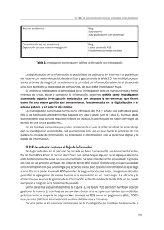 95
EL PLE DE INVESTIGACIÓN-DOCENCIA: EL APRENDIZAJE COMO ENSEÑANZA
Artículo académico Blog
Auto-archivo
Auto-publicación (self-pulishing)
Consolidación de red académica
Exploración de una nueva investigación
Blog
Lector de feeds RSS
Plataformas de redes sociales
Tabla 1: Investigación aumentada en la línea de tiempo de una investigación
La digitalización de la información, la posibilidad de publicarla en Internet y la posibilidad
de hacerlo con herramientas fáciles de utilizar y gestionar (de la Web 2.0) han multiplicado por
varios órdenes de magnitud no solamente la cantidad de información existente al alcance de
uno, sino también la posibilidad de compartirla, de que dicha información fluya.
Si unimos la necesidad o la centralidad de la investigación con las nuevas formas y herra-
mientas de crear, tratar y compartir la información, podemos definir como investigación
aumentada aquella investigación enriquecida con procesos y herramientas que tienen
como fin una mejor gestión del conocimiento, fundamentada en la digitalización y el
acceso público y en abierto del mismo.
La investigación aumentada forma parte intrínseca del PLE y añade una estructura para-
lela a los habituales procedimientos basados en lápiz y papel (ver la Tabla 1), aunque, dado
que mantener dos canales requiere el doble de trabajo, lo aconsejable es hacer converger las
tareas en una única plataforma.
De los muchos esquemas que puden derivarse de cruzar el entorno virtual de aprendizaje
con la investigación aumentada, nos quedaremos con uno el que divide el proceso en tres
partes: la entrada de información, su procesado e identificación con la presencia digital, y la
salida de información.
El PLE de entrada: capturar el ﬂujo de información
Sin lugar a dudas, en el proceso de entrada se hace fundamental una herramienta: el lec-
tor de feeds RSS. Como el correo electrónico nos avisa de que alguien tiene algo que decirnos,
esta herramienta nos avisa de que un contenido ha sido recientemente actualizado o genera-
do. Una de las grandes ventajas del lector de feeds RSS es que permite seguir la actualidad de
una información sin que uno tenga que acceder a ella, sino que es la información la que llega
a uno. Por otra parte, los feeds RSS permiten la segmentación por autor, categoría o etiqueta;
permiten la agregación de varias fuentes o la sindicación en un único lugar. La eficacia y la
eficiencia que supone la gestión de la información entrante mediante feeds RSS no se puede
comparar a ninguna otra herramienta pasada.
Como presenta esquemáticamente la Figura 1, los feeds RSS permiten también descon-
gestionar la cuenta (o cuentas) de correo electrónico, a la vez que sus fuentes son múltiples:
prácticamente la mayoría de páginas Web ofrecen los RSS como un pegamento (Kalz, 2005)
que permite distribuir los contenidos a otras plataformas y formatos.
Por otra parte, si los caminos tradicionales de la investigación se limitaban, básicamente, a
 