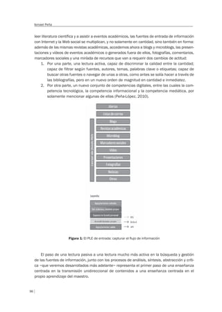 96
Ismael Peña
leer literatura científica y a asistir a eventos académicos, las fuentes de entrada de información
con Internet y la Web social se multiplican, y no solamente en cantidad, sino también en forma:
además de las mismas revistas académicas, accedemos ahora a blogs y microblogs, las presen-
taciones y vídeos de eventos académicos o generados fuera de ellos, fotografías, comentarios,
marcadores sociales y una miríada de recursos que van a requerir dos cambios de actitud:
1. Por una parte, una lectura activa, capaz de discriminar la calidad entre la cantidad;
capaz de filtrar según fuentes, autores, temas, palabras clave o etiquetas; capaz de
buscar otras fuentes o navegar de unas a otras, como antes se solía hacer a través de
las bibliografías, pero en un nuevo orden de magnitud en cantidad e inmediatez.
2. Por otra parte, un nuevo conjunto de competencias digitales, entre las cuales la com-
petencia tecnológica, la competencia informacional y la competencia mediática, por
solamente mencionar algunas de ellas (Peña-López, 2010).
Figura 1: El PLE de entrada: capturar el ﬂujo de información
El paso de una lectura pasiva a una lectura mucho más activa en la búsqueda y gestión
de las fuentes de información, junto con los procesos de análisis, síntesis, abstracción y críti-
ca –que veremos desarrollados más adelante– representa el primer paso de una enseñanza
centrada en la transmisión unidireccional de contenidos a una enseñanza centrada en el
propio aprendizaje del maestro.
 