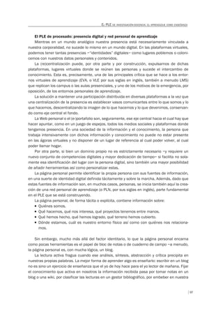 97
EL PLE DE INVESTIGACIÓN-DOCENCIA: EL APRENDIZAJE COMO ENSEÑANZA
El PLE de procesado: presencia digital y red personal de aprendizaje
Mientras en un mundo analógico nuestra presencia está necesariamente vinculada a
nuestra corporalidad, no sucede lo mismo en un mundo digital. En las plataformas virtuales,
podemos tener tantas presencias –“identidades” digitales– como lugares poblemos o coloni-
cemos con nuestros datos personales y contenidos.
La (re)centralización puede, por otra parte y por construcción, expulsarnos de dichas
plataformas, lugares virtuales donde se reúnen las personas y sucede el intercambio de
conocimiento. Esta es, precisamente, una de las principales crítica que se hace a los entor-
nos virtuales de aprendizaje (EVA, o VLE por sus siglas en inglés, también a menudo LMS)
que replican los campus o las aulas presenciales, y uno de los motivos de la emergencia, por
oposición, de los entornos personales de aprendizaje.
La solución a mantener una participación distribuida en diversas plataformas a la vez que
una centralización de la presencia es establecer vasos comunicantes entre lo que somos y lo
que hacemos, descentralizando la imagen de lo que hacemos y lo que devenimos, conservan-
do como eje central el fondo.
La Web personal o el (e-)portafolio son, seguramente, ese eje central hacia el cual hay que
hacer apuntar, como en un juego de espejos, todos los medios sociales y plataformas donde
tengamos presencia. En una sociedad de la información y el conocimiento, la persona que
trabaja intensivamente con dichos información y conocimiento no puede no estar presente
en las ágoras virtuales y no disponer de un lugar de referencia al cual poder volver, al cual
poder llamar hogar.
Por otra parte, si bien un dominio propio no es estrictamente necesario –y requiere un
nuevo conjunto de competencias digitales y mayor dedicación de tiempo– si facilita no sola-
mente esa identificación del lugar con la persona digital, sino también una mayor posibilidad
de añadir herramientas así como personalizar estas.
La página personal permite identificar la propia persona con sus fuentes de información,
en una suerte de identidad digital definida tácitamente y sobre la marcha. Además, dado que
estas fuentes de información son, en muchos casos, personas, se inicia también aquí la crea-
ción de una red personal de aprendizaje (o PLN, por sus siglas en inglés), parte fundamental
en el PLE que se está construyendo.
La página personal, de forma tácita o explícita, contiene información sobre:
T Quiénes somos.
T Qué hacemos, qué nos interesa, qué proyectos tenemos entre manos.
T Qué hemos hecho, qué hemos logrado, qué terreno hemos cubierto.
T Dónde estamos, cuál es nuestro entorno físico así como con quiénes nos relaciona-
mos.
Sin embargo, mucho más allá del factor identitario, lo que la página personal encarna
como pocas herramientas es el papel de bloc de notas o de cuaderno de campo –a menudo,
la página personal es, con mucha lógica, un blog.
La lectura activa fragua cuando ese análisis, síntesis, abstracción y crítica precipita en
nuestras propias palabras. La mejor forma de aprender algo es enseñarlo: escribir en un blog
no es sino un ejercicio de enseñanza que el yo de hoy hace para el yo lector de mañana. Fijar
el conocimiento que activa en nosotros la información recibida pasa por tomar notas en un
blog o una wiki, por clasificar las lecturas en un gestor bibliográfico, por embeber en nuestra
 