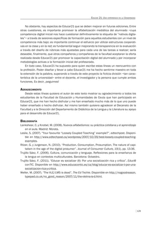 129
EDUCAR 21: UNA EXPERIENCIA EN LA UNIVERSIDAD
No obstante, hay aspectos de Educar21 que se deben mejorar en futuras ediciones. Entre
otras cuestiones, es importante promover la alfabetización mediática del alumnado –cuya
competencia digital inicial nos hace cuestionar definitivamente la etiqueta de “nativos digita-
les”– a través de sesiones específicas de formación para aquellos estudiantes con un nivel de
competencia más bajo; es importante continuar el esfuerzo por utilizar estructuras cooperati-
vas en la clase y en la red; es fundamental seguir mejorando la transparencia en la evaluación
a través del diseño de rúbricas más ajustadas para cada una de las tareas a realizar; sería
deseable, finalmente, que otros compañeros y compañeras de la facultad aceptaran la oferta
realizada desde Educar21 por promover la capacitación digital del alumnado y por incorporar
metodologías activas a la formación inicial del profesorado.
En todo caso, Educar21 ha supuesto para quien escribe estas líneas un reencuentro con
la profesión. Poder diseñar y llevar a cabo Educar21 me ha hecho sentirme maestro en toda
la extensión de la palabra, superando a través de este proyecto la ficticia división –tan carac-
terística de la universidad– entre el docente, el investigador y la persona que cumple ambas
funciones. Es decir, ¡seguimos!
AGRADECIMIENTO
Desde estas líneas quisiera el autor de este texto mostrar su agradecimiento a todos los
estudiantes de la Facultad de Educación y Humanidades de Ceuta que han participado en
Educar21, que me han hecho disfrutar y me han enseñado mucho más de lo que uno puede
haber enseñado o hecho disfrutar. Así mismo también quisiera agradecer al Decanato de la
Facultad y a la Dirección del Departamento de Didáctica de la Lengua y la Literatura su apoyo
para el desarrollo de Educar21.
BIBLIOGRAFÍA
Lankshear, C. y Knobel, M. (2008). Nuevos alfabetismos: su práctica cotidiana y el aprendizaje
en el aula. Madrid: Morata.
Leslie, S. (2007). “Your favourite “Loosely Coupled Teaching” example?”. edtechpost. Disponi-
ble en http://www.edtechpost.ca/wordpress/2007/10/29/best-loosely-coupled-teaching-
examples.
Ritzer, G. y Jurgenson, N. (2010). “Production, Consumption, Prosumption. The nature of capi-
talism in the age of the digital prosumer”. Journal of Consumer Culture, 10(1), pp. 13-36.
Trujillo Sáez, F. (2006). Cultura, comunicación y lenguaje. Reflexiones para la enseñanza de
la lengua en contextos multiculturales. Barcelona: Octaedro.
Trujillo Sáez, F. (2011). “Educar es socializar (II): Por una socialización rica y crítica”. Educ@
conTIC. Disponible en http://www.educacontic.es/ca/blog/educar-es-socializar-ii-por-una-
socializacion-rica-y-critica.
Weller, M. (2007). “The VLE/LMS is dead”. The Ed Techie. Disponible en http://nogoodreason.
typepad.co.uk/no_good_reason/2007/11/the-vlelms-is-d.html.
 