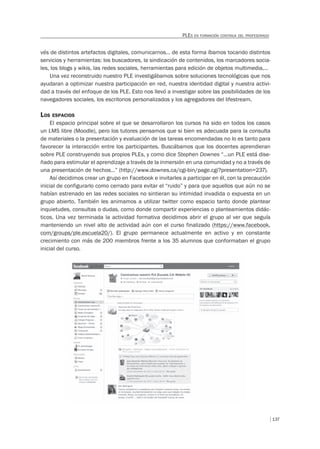 137
PLES EN FORMACIÓN CONTINUA DEL PROFESORADO
vés de distintos artefactos digitales, comunicarnos… de esta forma íbamos tocando distintos
servicios y herramientas: los buscadores, la sindicación de contenidos, los marcadores socia-
les, los blogs y wikis, las redes sociales, herramientas para edición de objetos multimedia,…
Una vez reconstruido nuestro PLE investigábamos sobre soluciones tecnológicas que nos
ayudaran a optimizar nuestra participación en red, nuestra identidad digital y nuestra activi-
dad a través del enfoque de los PLE. Esto nos llevó a investigar sobre las posibilidades de los
navegadores sociales, los escritorios personalizados y los agregadores del lifestream.
LOS ESPACIOS
El espacio principal sobre el que se desarrollaron los cursos ha sido en todos los casos
un LMS libre (Moodle), pero los tutores pensamos que si bien es adecuada para la consulta
de materiales o la presentación y evaluación de las tareas encomendadas no lo es tanto para
favorecer la interacción entre los participantes. Buscábamos que los docentes aprendieran
sobre PLE construyendo sus propios PLEs, y como dice Stephen Downes “…un PLE está dise-
ñado para estimular el aprendizaje a través de la inmersión en una comunidad y no a través de
una presentación de hechos…” (http://www.downes.ca/cgi-bin/page.cgi?presentation=237).
Así decidimos crear un grupo en Facebook e invitarles a participar en él, con la precaución
inicial de configurarlo como cerrado para evitar el “ruido” y para que aquellos que aún no se
habían estrenado en las redes sociales no sintieran su intimidad invadida o expuesta en un
grupo abierto. También les animamos a utilizar twitter como espacio tanto donde plantear
inquietudes, consultas o dudas, como donde compartir experiencias o planteamientos didác-
ticos. Una vez terminada la actividad formativa decidimos abrir el grupo al ver que seguía
manteniendo un nivel alto de actividad aún con el curso finalizado (https://www.facebook.
com/groups/ple.escuela20/). El grupo permanece actualmente en activo y en constante
crecimiento con más de 200 miembros frente a los 35 alumnos que conformaban el grupo
inicial del curso.
 