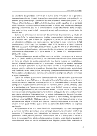 13
LA ANATOMÍA DE LOS PLES
de un entorno de aprendizaje centrado en el alumno como evolución de los ya por enton-
ces populares entornos virtuales de enseñanza-aprendizaje, centrados en la institución. Un
entorno que pudiera recoger y centralizar recursos de diversas instituciones (Brown 2010).
Algunos años más tarde, en 2004, el JISC incluyó una sesión específica en su congreso
anual dedicada a entornos telemáticos centrados en el alumno a los que llamaron Personal
Learning Environments. Esta fue la primera vez que se usó “oficialmente” dicho concepto,
que posteriormente se generalizó y evolucionó, y cuyo acrónimo usamos en casi todos los
idiomas: PLE.
Durante los primeros años coexistieron dos corrientes de pensamiento y estudio en
torno a los PLEs. Por un lado, la primera de ellas, heredera directa de las ideas esbozadas
en el proyecto NIMLE y en la sesión del Congreso de 2004 del JISC, que los entiende como
un artefacto tecnológico y cuyo objetivo es crear y generalizar la mejor herramienta de PLE
posible (Wilson, 2005, 2007; Van Harmelen, 2006, 2008; Taraghi et al. 2009; Vavuola y
Sharples, 2009; y en nuestro país, Casquero et al., 2008). Por otro, la que entiende que el
PLE es una idea pedagógica sobre cómo aprenden las personas con tecnología, respaldada
por diversos autores (Attwell, 2007, 2010; Waters, 2008; Downes, 2010, Adell y Castañeda,
2010, entre otros).
Desde aquella primera reunión en 2004 mucho se ha dicho y hecho en torno al tema de
los PLEs. A fecha de esta publicación, ya hay una interesante masa crítica de publicaciones
en forma de artículos de revistas especializadas (una buena muestra fue recopilada por
Buchen, Attwell y Torres-Kompen en 2011). Sin embargo, el desarrollo de las ideas sobre PLEs
es en sí mismo un ejemplo de esa nueva manera de concebir el conocimiento en la red: un
proceso colectivo y abierto. Se empezó con debates más o menos informales a nivel global
que tuvieron su reflejo sobre todo en foros y blogs, para posteriormente consolidarse en las
formas tradicionales de difusión científica: comunicaciones a congresos, artículos en revistas
y, ahora, monografías.
Dos de las primeras publicaciones científicas con buen nivel de difusión que dedicaron
un monográfico al tema PLE fueron el International Journal of Interactive Learning Enviorn-
ments (en mayo de 2008) con una clara tendencia a la descripción técnica de lo que podía
configurar un PLE (destacan los artículos de van Harmelen, Wilson y el de Johnson y Liber)
y la revista eLearning Papers que, aunque ya en enero de 2007 publicó un artículo espe-
cialmente sugerente firmado por Graham Attwell (Attwell, 2007), en julio de 2008 dedicó un
número completo en el que se propone una visión más pedagógica del tema (destacamos en
este caso el editorial de Ehlers y Carneiro, y el artículo de Underwood y Banyard). Tras ellas,
numerosas publicaciones han profundizado y expandido el pensamiento y las experiencias
prácticas sobre los PLE. En 2010 apareció una revista cuyo título hace referencia al tema,
el International Journal of Virtual and Personal Learning Environments, aunque con una
difusión menor, quizá debido a que no todos sus contenidos tratan el tema y a su precio
exorbitante.
Aunque el tema de los PLEs había comenzado a aparecer poco a poco en los congresos
y reuniones científicas generalistas sobre tecnología educativa, la celebración en 2010 de
la primera PLE Conference (http://pleconf.org) en Barcelona marcó un punto de inflexión
permitiendo un foro periódico, dedicado exclusivamente a los PLEs en el que no se tratase el
tema de manera periférica a la tecnología educativa, sino como un eje desde el que podrían
analizarse otros temas. En las tres ediciones de este congreso (hasta la fecha de edición de
 