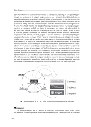 154
Oskar Casquero
consultar información y utilizar herramientas. El profesorado preconfiguró una pestaña para
iGoogle con un conjunto de widgets programados ad-hoc y otra serie de widgets de terceros,
todos ellos adaptados al perfil del curso: guía del curso para consultar el wiki que contiene esa
información, el gadget de actividades para consultar los enunciados de las actividades que se
publican en el blog del curso, el calendario para consultar el calendario, Gmail, Google Groups
forums, FriendFeed, Moodle, etc. iGoogle ofrece algunas características muy apropiadas para
construir la interfaz de un PLE. Los títulos de los gadgets son enlaces a la páginas Web de
los servicios a los que representan. Si se pincha sobre el título del gadget “Gmail” o sobre
el título del gadget “FriendFeed”, se accede a las páginas oficiales de Gmail y FriendFeed,
respectivamente. Además, muchos gadgets se pueden maximizar a pantalla completa para
visualizar información en mayor detalle y obtener funcionalidades extra. Esto permite acceder
rápidamente a un servicio sin perder el contexto, es decir, sin tener que cambiar de pestaña
en el navegador. El servicio de life-streaming FriendFeed fue seleccionado para recopilar, cen-
tralizar y compartir la actividad digital de los estudiantes en los gestores de contenido y repo-
sitorios de recursos de aprendizaje durante el curso. De esta forma FriendFeed se convierte
en el servicio de learn-streaming para el iPLE. FriendFeed es un agregador de feeds en tiempo
real que consolida las actualizaciones de gestores de contenido y repositorios de recursos
digitales, así como cualquier otro tipo de feed RSS o Atom. La capa social se consigue a través
de la red de iPLEs que resulta de suscribir a todos los estudiantes entre sí dentro de Frien-
dFeed, formando una red donde cualquier estudiante puede ver las evidencias de aprendizaje
del resto de estudiantes a través del gadget de FriendFeed en iGoogle. Es posible usar esta
información de learn-stream para generar nuevas conversaciones con los compañeros.
Fig. 1. Implementación de iPLE tal y como lo describió una estudiante en su portafolio
METODOLOGÍA
Las redes personales son el conjunto de relaciones personales a través de las cuales
las personas formamos parte de estructuras sociales mayores. La red personal de un sujeto
 