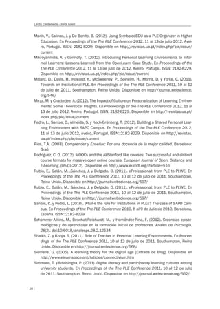 26
Linda Castañeda - Jordi Adell
Marín, V., Salinas, J. y De Benito, B. (2012). Using SymbalooEDU as a PLE Organizer in Higher
Education. En Proceedings of the The PLE Conference 2012, 11 al 13 de julio 2012, Avei-
ro, Portugal. ISSN: 2182-8229. Disponible en http://revistas.ua.pt/index.php/ple/issue/
current
Mikroyannidis, A. y Connolly, T. (2012). Introducing Personal Learning Environments to Infor-
mal Learners: Lessons Learned from the OpenLearn Case Study. En Proceedings of the
The PLE Conference 2012, 11 al 13 de julio de 2012, Aveiro, Portugal. ISSN: 2182-8229.
Disponible en http://revistas.ua.pt/index.php/ple/issue/current
Millard, D., Davis, H., Howard, Y., McSweeney, P., Solheim, H., Morris, D. y Yorke, C. (2011).
Towards an Institutional PLE. En Proceedings of the The PLE Conference 2011, 10 al 12
de julio de 2011, Southampton, Reino Unido. Disponible en http://journal.webscience.
org/546/
Mirza, M. y Chatterjee, A. (2012). The Impact of Culture on Personalization of Learning Environ-
ments: Some Theoretical Insights. En Proceedings of the The PLE Conference 2012, 11 al
13 de julio 2012, Aveiro, Portugal. ISSN: 2182-8229. Disponible en http://revistas.ua.pt/
index.php/ple/issue/current
Pedro, L., Santos, C., Almeida, S. y Koch-Grünberg, T. (2012). Building a Shared Personal Lear-
ning Environment with SAPO Campus. En Proceedings of the The PLE Conference 2012,
11 al 13 de julio 2012, Aveiro, Portugal. ISSN: 2182-8229. Disponible en http://revistas.
ua.pt/index.php/ple/issue/current
Rios, T.A. (2003). Comprender y Enseñar: Por una docencia de la mejor calidad. Barcelona:
Graó
Rodriguez, C. O. (2012). MOOCs and the AI-Stanford like courses: Two successful and distinct
course formats for massive open online courses. European Journal of Open, Distance and
E-Learning, (05-07-2012). Disponible en http://www.eurodl.org/?article=516
Rubio, E., Galán, M. ,Sánchez, J. y Delgado, D. (2011). eProfessional: from PLE to PLWE. En
Proceedings of the The PLE Conference 2011, 10 al 12 de julio de 2011, Southampton,
Reino Unido. Disponible en http://journal.webscience.org/597/
Rubio, E., Galán, M., Sánchez, J. y Delgado, D. (2011). eProfessional: from PLE to PLWE. En
Proceedings of the The PLE Conference 2011, 10 al 12 de julio de 2011, Southampton,
Reino Unido. Disponible en http://journal.webscience.org/597/
Santos, C. y Pedro, L. (2010). What›s the role for institutions in PLEs? The case of SAPO Cam-
pus. En Proceedings of the The PLE Conference 2010, 8 al 9 de Julio de 2010, Barcelona,
España. ISSN: 2182-8229
Schommer-Aikins, M., Beuchat-Reichardt, M., y Hernández-Pina, F. (2012). Creencias episte-
mológicas y de aprendizaje en la formación inicial de profesores. Anales de Psicología,
28(2). doi:10.6018/analesps.28.2.12534
Shaikh, Z. y Khoja, S. (2011). Role of Teacher in Personal Learning Environments. En Procee-
dings of the The PLE Conference 2011, 10 al 12 de julio de 2011, Southampton, Reino
Unido. Disponible en http://journal.webscience.org/568/
Siemens, G. (2005). A learning theory for the digital age [Entrada de Blog]. Disponible en
http://www.elearnspace.org/Articles/connectivism.htm
Simmons, T. y Edirisingha, P. (2011). Digital literacy and participatory learning cultures among
university students. En Proceedings of the The PLE Conference 2011, 10 al 12 de julio
de 2011, Southampton, Reino Unido. Disponible en http://journal.webscience.org/562/
 