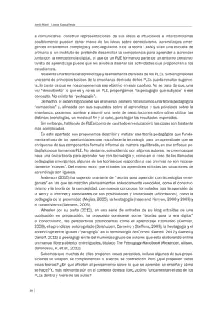 30
Jordi Adell - Linda Castañeda
a comunicarse, construir representaciones de sus ideas e intuiciones e intercambiarlas
posiblemente puedan echar mano de las ideas sobre conectivismo, aprendizajes emer-
gentes en sistemas complejos y auto-regulados o de la teoría LaaN y si en una escuela de
primaria o un instituto se pretende desarrollar la competencia para aprender a aprender
junto con la competencia digital, el uso de un PLE formando parte de un entorno construc-
tivista de aprendizaje puede que les ayude a diseñar las actividades que propondrán a los
estudiantes.
No existe una teoría del aprendizaje y la enseñanza derivada de los PLEs. Si bien proponer
una serie de principios básicos de la enseñanza derivada de los PLEs pueda resultar sugeren-
te, lo cierto es que no nos proponemos ese objetivo en este capítulo. No se trata de que, una
vez “descubierto” lo que es y no es un PLE, propongamos “la pedagogía que subyace” a ese
concepto. No existe tal “pedagogía”.
De hecho, el orden lógico debe ser el inverso: primero necesitamos una teoría pedagógica
“compatible” y, alineada con sus supuestos sobre el aprendizaje y sus principios sobre la
enseñanza, podemos plantear y asumir una serie de prescripciones sobre cómo utilizar las
distintas tecnologías, un medio al fin y al cabo, para logar los resultados esperados.
Sin embargo, hablando de PLEs (como de casi todo en educación), las cosas son bastante
más complicadas.
En este apartado nos proponemos describir y matizar esa teoría pedagógica que funda-
menta el uso de las oportunidades que nos ofrece la tecnología para un aprendizaje que se
enriquezca de sus componentes formal e informal de manera equilibrada, en ese enfoque pe-
dagógico que llamamos PLE. No obstante, coincidiendo con algunos autores, no creemos que
haya una única teoría para aprender hoy con tecnología y, como en el caso de las llamadas
pedagogías emergentes, algunas de las teorías que responden a esa premisa no son necesa-
riamente “nuevas”. Del mismo modo que ni todos los aprendices ni todas las situaciones de
aprendizaje son iguales.
Anderson (2010) ha sugerido una serie de “teorías para aprender con tecnologías emer-
gentes” en las que se mezclan planteamientos sobradamente conocidos, como el construc-
tivismo y la teoría de la complejidad, con nuevos conceptos formulados tras la aparición de
la web y la Internet y conscientes de sus posibilidades y limitaciones (affordances), como la
pedagogía de la proximidad (Mejías, 2005), la heutagogía (Hase and Kenyon, 2000 y 2007) y
el conectivismo (Siemens, 2005).
Wheeler por su parte (2012), en una serie de entradas de su blog extraídas de una
publicación en preparación, ha propuesto considerar como “teorías para la era digital”
el conectivismo, las perspectivas posmodernas como el aprendizaje rizomático (Cormier,
2008), el aprendizaje autoregulado (Beishuizen, Carneiro y Steffens, 2007), la heutagogía y el
aprendizaje entre iguales (“paragogía” en la terminología de Corneli (Corneli, 2012 y Corneli y
Danoff, 2011) o peeragogy en la del numeroso grupo de autores que está elaborando online
un manual libre y abierto, entre iguales, titulado The Peeragogy Handbook (Alexander, Allison,
Barondeau, R. et al., 2012).
Sabemos que muchas de ellas proponen cosas parecidas, incluso algunas de sus propo-
siciones se solapan, se complementan o, a veces, se contradicen. Pero ¿qué proponen todas
estas teorías? ¿En qué afectan al pensamiento sobre lo que se aprende, se enseña y cómo
se hace? Y, más relevante aún en el contexto de este libro, ¿cómo fundamentan el uso de los
PLEs dentro y fuera de las aulas?
 