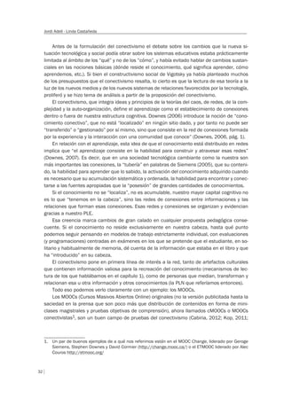 32
Jordi Adell - Linda Castañeda
Antes de la formulación del conectivismo el debate sobre los cambios que la nueva si-
tuación tecnológica y social podía obrar sobre los sistemas educativos estaba prácticamente
limitada al ámbito de los “qué” y no de los “cómo”, y había evitado hablar de cambios sustan-
ciales en las nociones básicas (dónde reside el conocimiento, qué significa aprender, cómo
aprendemos, etc.). Si bien el constructivismo social de Vigotsky ya había planteado muchos
de los presupuestos que el conectivismo resalta, lo cierto es que la lectura de esa teoría a la
luz de los nuevos medios y de los nuevos sistemas de relaciones favorecidos por la tecnología,
proliferó y se hizo tema de análisis a partir de la proposición del conectivismo.
El conectivismo, que integra ideas y principios de la teorías del caos, de redes, de la com-
plejidad y la auto-organización, define el aprendizaje como el establecimiento de conexiones
dentro o fuera de nuestra estructura cognitiva. Downes (2006) introduce la noción de “cono-
cimiento conectivo”, que no está “localizado” en ningún sitio dado, y por tanto no puede ser
“transferido” o “gestionado” por sí mismo, sino que consiste en la red de conexiones formada
por la experiencia y la interacción con una comunidad que conoce” (Downes, 2006, pág. 1).
En relación con el aprendizaje, esta idea de que el conocimiento está distribuido en redes
implica que “el aprendizaje consiste en la habilidad para construir y atravesar esas redes”
(Downes, 2007). Es decir, que en una sociedad tecnológica cambiante como la nuestra son
más importantes las conexiones, la “tubería” en palabras de Siemens (2005), que su conteni-
do, la habilidad para aprender que lo sabido, la activación del conocimiento adquirido cuando
es necesario que su acumulación sistemática y ordenada, la habilidad para encontrar y conec-
tarse a las fuentes apropiadas que la “posesión” de grandes cantidades de conocimientos.
Si el conocimiento no se “localiza”, no es acumulable, nuestro mayor capital cognitivo no
es lo que “tenemos en la cabeza”, sino las redes de conexiones entre informaciones y las
relaciones que forman esas conexiones. Esas redes y conexiones se organizan y evidencian
gracias a nuestro PLE.
Esa creencia marca cambios de gran calado en cualquier propuesta pedagógica conse-
cuente. Si el conocimiento no reside exclusivamente en nuestra cabeza, hasta qué punto
podemos seguir pensando en modelos de trabajo estrictamente individual, con evaluaciones
(y programaciones) centradas en exámenes en los que se pretende que el estudiante, en so-
litario y habitualmente de memoria, dé cuenta de la información que estaba en el libro y que
ha “introducido” en su cabeza.
El conectivismo pone en primera línea de interés a la red, tanto de artefactos culturales
que contienen información valiosa para la recreación del conocimiento (mecanismos de lec-
tura de los que hablábamos en el capítulo 1), como de personas que median, transforman y
relacionan esa u otra información y otros conocimientos (la PLN que referíamos entonces).
Todo eso podemos verlo claramente con un ejemplo: los MOOCs.
Los MOOCs (Cursos Masivos Abiertos Online) originales (no la versión publicitada hasta la
saciedad en la prensa que son poco más que distribución de contenidos en forma de mini-
clases magistrales y pruebas objetivas de comprensión), ahora llamados cMOOCs o MOOCs
conectivistas1, son un buen campo de pruebas del conectivismo (Cabiria, 2012; Kop, 2011;
1. Un par de buenos ejemplos de a qué nos referimos están en el MOOC Change, liderado por Geroge
Siemens, Stephen Downes y David Cormier (http://change.mooc.ca/) o el ETMOOC liderado por Alec
Couros http://etmooc.org/
 