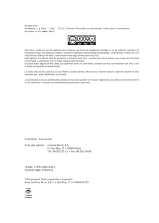 © del texto: Los autores
I.S.B.N.: 978-84-268-1638-2
Depósito legal: A 95-2013
Fotomecánica, fotocomposición e impresión:
Artes Gráficas Alcoy, S.A.U. • San Eloy, 17 • 03804 ALCOY
Producto
Ecológico
Papel
Se debe citar:
Castañeda, L. y Adell, J. (Eds.). (2013). Entornos Personales de Aprendizaje: claves para el ecosistema
educativo en red. Alcoy: Marfil.
Este libro y cada uno de los capítulos que contiene, así como las imágenes incluidas, si no se indica lo contrario, se
encuentran bajo una Licencia Creative Commons Atribución-NoComercial-SinDerivadas 3.0 Unported. Puede ver una
copia de esta licencia en http://creativecommons.org/licenses/by-nc-nd/3.0/
Esto significa que Ud. es libre de reproducir y distribuir esta obra , siempre que cite la autoría, que no se use con fines
comerciales o lucrativos y que no haga ninguna obra derivada.
Si quiere hacer alguna de las cosas que aparecen como no permitidas, contacte con los coordinadores del libro o con
el autor del capítulo correspondiente.
La traducción de los capítulos de Luis Pedro y Carlos Santos, Alec Couros, Grainne Conole y Graham Attwell ha sido
realizada por Linda Castañeda y Jordi Adell.
Los productos o marcas comerciales citadas en esta obra pueden ser marcas registradas. Se utilizan únicamente con el
fin de identificar o explicar funcionalidades de productos o servicios.
© de esta edición: Editorial Marfil, S.A.
C/ San Eloy, 17 • 03804 Alcoy
Tel.: 96 552 33 11 • Fax: 96 552 34 96
 