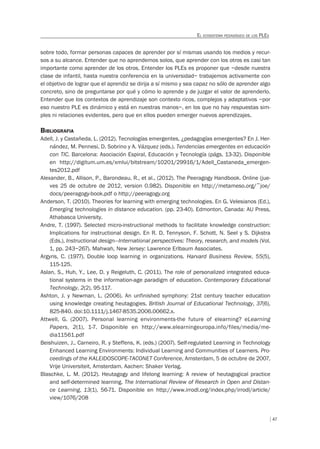 47
EL ECOSISTEMA PEDAGÓGICO DE LOS PLES
sobre todo, formar personas capaces de aprender por sí mismas usando los medios y recur-
sos a su alcance. Entender que no aprendemos solos, que aprender con los otros es casi tan
importante como aprender de los otros. Entender los PLEs es proponer que –desde nuestra
clase de infantil, hasta nuestra conferencia en la universidad– trabajemos activamente con
el objetivo de lograr que el aprendiz se dirija a sí mismo y sea capaz no sólo de aprender algo
concreto, sino de preguntarse por qué y cómo lo aprende y de juzgar el valor de aprenderlo.
Entender que los contextos de aprendizaje son contexto ricos, complejos y adaptativos –por
eso nuestro PLE es dinámico y está en nuestras manos–, en los que no hay respuestas sim-
ples ni relaciones evidentes, pero que en ellos pueden emerger nuevos aprendizajes.
BIBLIOGRAFIA
Adell, J. y Castañeda, L. (2012). Tecnologías emergentes, ¿pedagogías emergentes? En J. Her-
nández, M. Pennesi, D. Sobrino y A. Vázquez (eds.). Tendencias emergentes en educación
con TIC. Barcelona: Asociación Espiral, Educación y Tecnología (págs. 13-32). Disponible
en http://digitum.um.es/xmlui/bitstream/10201/29916/1/Adell_Castaneda_emergen-
tes2012.pdf
Alexander, B., Allison, P., Barondeau, R., et al., (2012). The Peeragogy Handbook. Online (jue-
ves 25 de octubre de 2012, version 0.982). Disponible en http://metameso.org/~joe/
docs/peeragogy-book.pdf o http://peeragogy.org
Anderson, T. (2010). Theories for learning with emerging technologies. En G. Velesianos (Ed.),
Emerging technologies in distance education. (pp. 23-40). Edmonton, Canada: AU Press,
Athabasca University.
Andre, T. (1997). Selected micro-instructional methods to facilitate knowledge construction:
Implications for instructional design. En R. D. Tennyson, F. Schott, N. Seel y S. Dijkstra
(Eds.), Instructional design—International perspectives: Theory, research, and models (Vol.
1, pp. 243–267). Mahwah, New Jersey: Lawrence Erlbaum Associates.
Argyris, C. (1977). Double loop learning in organizations. Harvard Business Review, 55(5),
115-125.
Aslan, S., Huh, Y., Lee, D. y Reigeluth, C. (2011). The role of personalized integrated educa-
tional systems in the information-age paradigm of education. Contemporary Educational
Technology, 2(2), 95-117.
Ashton, J. y Newman, L. (2006). An unfinished symphony: 21st century teacher education
using knowledge creating heutagogies. British Journal of Educational Technology, 37(6),
825-840. doi:10.1111/j.1467-8535.2006.00662.x.
Attwell, G. (2007). Personal learning environments-the future of elearning? eLearning
Papers, 2(1), 1-7. Disponible en http://www.elearningeuropa.info/files/media/me-
dia11561.pdf
Beishuizen, J., Carneiro, R. y Steffens, K. (eds.) (2007). Self-regulated Learning in Technology
Enhanced Learning Environments: Individual Learning and Communities of Learners. Pro-
ceedings of the KALEIDOSCOPE-TACONET Conference, Amsterdam, 5 de octubre de 2007,
Vrije Universiteit, Amsterdam. Aachen: Shaker Verlag.
Blaschke, L. M. (2012). Heutagogy and lifelong learning: A review of heutagogical practice
and self-determined learning. The International Review of Research in Open and Distan-
ce Learning, 13(1), 56-71. Disponible en http://www.irrodl.org/index.php/irrodl/article/
view/1076/208
 