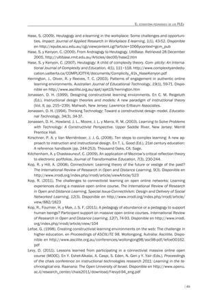 49
EL ECOSISTEMA PEDAGÓGICO DE LOS PLES
Hase, S. (2009). Heutagogy and e-learning in the workplace: Some challenges and opportuni-
ties. Impact: Journal of Applied Research in Workplace E-learning, 1(1), 43-52. Disponible
en http://epubs.scu.edu.au/cgi/viewcontent.cgi?article=1066ycontext=gcm_pub
Hase, S. y Kenyon, C. (2000). From Andragogy to Heutagogy. UltiBase. Retrieved 28 December
2005, http://ultibase.rmit.edu.au/Articles/dec00/hase2.htm
Hase, S. y Kenyon, C. (2007). Heutagogy: A child of complexity theory. Com- plicity: An Interna-
tional Journal of Complexity and Education, 4(1), 111–118. http://www.complexityandedu-
cation.ualberta.ca/COMPLICITY4/documents/Complicity_41k_HaseKenyon.pdf
Herrington, J., Oliver, R. y Reeves, T. C. (2003). Patterns of engagement in authentic online
learning environments. Australian Journal of Educational Technology, 19(1), 59-71. Dispo-
nible en http://www.ascilite.org.au/ajet/ajet19/herrington.htm
Jonassen, D. H. (1999). Designing constructivist learning envionments. En C. M. Reigeluth
(Ed.), Instructional design theories and models: A new paradigm of instructional theory
(Vol. II, pp. 215–239). Mahwah, New Jersey: Lawrence Erlbaum Associates.
Jonassen, D. H. (1994). Thinking Technology: Toward a constructivist design model. Educatio-
nal Technology, 34(3), 34-37.
Jonassen, D. H., Howland, J. L., Moore, J. L. y Marra, R. M. (2003). Learning to Solve Problems
with Technology: A Constructivist Perspective. Upper Saddle River, New Jersey: Merrill
Prentice Hall.
Kirschner, P. A. y Van Merriënboer, J. J. G. (2008). Ten steps to complex learning: A new ap-
proach to instruction and instructional design. En T. L. Good (Ed.), 21st century education:
A reference handbook (pp. 244-253). Thousand Oaks, CA: Sage.
Kitchenham, A. y Chasteauneuf, C. (2009). An application of Mezirow’s critical reflection theory
to electronic portfolios. Journal of Transformative Education, 7(3), 230-244.
Kop, R. y Hill, A. (2008). Connectivism: Learning theory of the future or vestige of the past?
The International Review of Research in Open and Distance Learning, 9(3). Disponible en
http://www.irrodl.org/index.php/irrodl/article/viewArticle/523
Kop, R. (2011). The challenges to connectivist learning on open online networks: Learning
experiences during a massive open online course. The International Review of Research
in Open and Distance Learning, Special Issue-Connectivism: Design and Delivery of Social
Networked Learning, 12(3). Disponible en http://www.irrodl.org/index.php/irrodl/article/
view/882/1823
Kop, R., Fournier, H. y Mak, J. S. F. (2011). A pedagogy of abundance or a pedagogy to support
human beings? Participant support on massive open online courses. International Review
of Research in Open and Distance Learning, 12(7), 74-93. Disponible en http://www.irrodl.
org/index.php/irrodl/article/view/104
Lefoe, G. (1998). Creating constructivist learning environments on the web: The challenge in
higher education. en Proceedings of ASCIILITE 98. Wollongong, Autralia: Asciilite. Dispo-
nible en http://www.ascilite.org.au/conferences/wollongong98/asc98-pdf/lefoe00162.
pdf
Levy, D. (2011). Lessons learned from participating in a connectivist massive online open
course (MOOC). En Y. Eshet-Alkalai, A. Caspi, S. Eden, N. Geri y Y. Yair (Eds.), Proceedings
of the chais conference on instructional technologies research 2011: Learning in the te-
chnological era. Raanana: The Open University of Israel. Disponible en http://www.openu.
ac.il/research_center/chais2011/download/f-levyd-94_eng.pdf
 