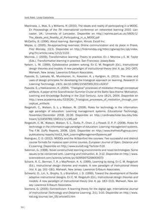 50
Jordi Adell - Linda Castañeda
Mackness, J., Mak, S. y Williams, R. (2010). The ideals and reality of participating in a MOOC.
En Proceedings of the 7th international conference on networked learning 2010. Lan-
caster, UK.: University of Lancaster. Disponible en http://eprints.port.ac.uk/5605/1/
The_Ideals_and_Realilty_of_Participating_in_a_MOOC.pdf
McCarthy, B. (1996). About learning. Barrington, Illinois: Excell Inc.
Mejias, U. (2005). Re-approaching nearness: Online communication and its place in Praxis.
First Monday, 10(3). Disponible en http://firstmonday.org/htbin/cgiwrap/bin/ojs/index.
php/fm/article/view/1213/1133
Mezirow, J. (2009). Transformative learning: Theory to practice. En J. Mezirow y E. W. Taylor
(Eds.), Transformative learning in practice. San Francisco: Jossey-Bass
Nelson, L. M. (1999). Collaborative problem solving. En C. M. Reigeluth (Ed.), Instructional
design theories and models: A new paradigm of instructional theory (Vol. II, pp. 241–267).
Mahwah, New Jersey: Lawrence Erlbaum Associates.
Paavola, S., Lakkala, M., Muukkonen, H., Kosonen, K. y Karlgren, K. (2011). The roles and
uses of design principles for developing the trialogical approach on learning. Research in
Learning Technology, 19(3). doi:10.1080/21567069.2011.62417
Paavola, S. y Hakkarainen, K. (2004). “Trialogical” processes of mediation through conceptual
artifacts. A paper at the Scandinavian Summer Cruise at the Baltic Sea (theme: Motivation,
Learning and Knowledge Building in the 21st Century), June 18-21, 2004. Disponible en
http://www.academia.edu/533526/_Trialogical_processes_of_mediation_through_con-
ceptual_artifacts
Reigeluth, C., Watson, S. L. y Watson, W. (2008). Roles for technology in the information-
age paradigm of education: Learning management systems. Educational Technology,
November/December 2008, 32-39. Disponible en http://cardinalscholar.bsu.edu/bits-
tream/123456789/194511/1/LMS.pdf
Reigeluth, C. M., Watson, Watson, S. L., Dutta, P., Chen, Z. y Powell, D. P. P. (2008). Roles for
technology in the information-age paradigm of education: Learning management systems.
The F.M. Duffy Reports, 2008, 13(4). Disponible en http://www.thefmduffygroup.com/
publications/reports/Vol13_No4_LearningManagementSystems.pdf
Rodriguez, C. O. (2012). MOOCs and the AI-Stanford like courses: Two successful and distinct
course formats for massive open online courses. European Journal of Open, Distance and
E-Learning. Disponible en http://www.eurodl.org/?article=516
Salomon, G. (1998). Novel constructivist learning environments and novel technologies: Some
issues to be concerned with. Learning and Instruction, 8, 3-12. Disponible en http://www.
sciencedirect.com/science/article/pii/S0959475298000073
Schank, R. C., Berman, T. R. y MacPerson, K. A. (1999). Learning by doing. En C. M. Reigeluth
(Ed.), Instructional design theories and models: A new paradigm of instructional theory
(Vol. II, pp. 161–181). Mahwah, New Jersey: Lawrence Erlbaum Associates.
Schwartz, D., Lin, X., Brophy, S. y Bransford, J. D. (1999). Toward the development of flexible
adaptive instructional designs. En C. M. Reigeluth (Ed.), Instructional design theories and
models: A new paradigm of instructional theory (Vol. II, pp. 183–213). Mahwah, New Jer-
sey: Lawrence Erlbaum Associates.
Siemens, G. (2005). Connectivism: A learning theory for the digital age. International Journal
of Instructional Technology and Distance Learning, 2(1), 3-10. Disponible en http://www.
itdl.org/Journal/Jan_05/article01.htm
 