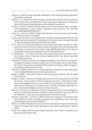 51
EL ECOSISTEMA PEDAGÓGICO DE LOS PLES
Siemens, G. (2006). Knowing Knowledge. Disponible en http://www.elearnspace.org/Knowin-
gKnowledge_LowRes.pdf
Snowden, D. J. y Boone, M. E. (2007). A leader’s framework for decision making. Harvard Bu-
siness Review, 85(11), 68. Disponible en http://aacu-secure.nisgroup.com/meetings/ild/
documents/Symonette.MakeAssessmentWork.ALeadersFramework.pdf
Sumara, D. y Davis, B. (1997). Enactivist theory and community learning: toward a complexi-
fied understanding of action research. Educational Action Research, 5(3), 403–422.
doi:10.1080/09650799700200037
Sumara, D. y Davis, D. (2008). Complexity and Education. Inquiries into learning, Teaching,
and Research. New York: Rouledge.
Tur, G. y Urbina S. (2012a). PLE-based eportfolios: Towards empowering student teachers’ ples
through eportfolio processes. En Proceedings PLE Conference, Aveiro, Portugal. Disponible
en http://revistas.ua.pt/index.php/ple/article/view/1438
Tur, G. y Urbina S. (2012b). Documentando el aprendizaje en portafolios electrónicos: una ex-
periencia con herramientas de la Web 2.0. Actas del Congreso Internacional Edutec 2012.
Universidad de las Palmas de Gran Canaria, págs. 656-669. Disponible en http://gte.uib.
es/pape/gte/sites/gte.uib.es.pape.gte/files/aprendizajeeportfolios.pdf
van Merriënboer, J. J. G. (1997). Training complex cognitive skills: A four-component instruc-
tional design model for technical training. Englewood Cliffs, New Jersey: Educational
Technology Publications.
Veletsianos, G. (2010). A definition of emerging technologies for education. En G. Veletsianos,
Emerging technologies in distance education (pp. 3-22). Athabasca, CA: AU Press. Disponi-
ble en http://www.aupress.ca/books/120177/ebook/01_Veletsianos_2010-Emerging_Te-
chnologies_in_Distance_Education.pdf
Verhagen, P. (2006). Connectivism: A new learning theory. Disponible en http://www.scribd.
com/doc/88324962/Connectivism-a-New-Learning-Theory
Wenger, E. (1998). Communities of practice. Meaning, learning and identity. USA: Cambridge
University Press.
Wheeler, S. (2012). “Theories for the digital age”. Serie de cinco entradas del 26, 27, 28 y 29
de octubre y 1 de noviembre de 2012 en el blog Learning with e’s, Disponibles en http://
steve-wheeler.blogspot.com.es) como extractos de una publicación en preparación titu-
lada Personal Technologies in Education: Issues, Theories and Debates. Disponibles en:
http://steve-wheeler.blogspot.com.es en las fechas indicadas.
Williams, R., Karousou, R. y Mackness, J. (2011). Emergent learning and learning ecologies in
web 2.0. The International Review of Research in Open and Distance Learning, 12(3), 39-
59. Disponible en http://www.irrodl.org/index.php/irrodl/article/view/88
Williams, R., Mackness, J. y Gumtau, S. (2012). Footprints of emergence. The International Re-
view of Research in Open and Distance Learning, 13(4). Disponible en http://www.irrodl.
org/index.php/irrodl/article/view/1267/230
Wilson, B. G. (1995). Metaphors for instruction: Why we talk about learning environments. Edu-
cational Technology, 35(5), 25-30. Disponible en http://carbon.ucdenver.edu/~bwilson/
wils95
Wilson, B. G. (1996). Constructivist learning environments: Case studies in instructional de-
sign. New Jersey: Prentice Hall.
 