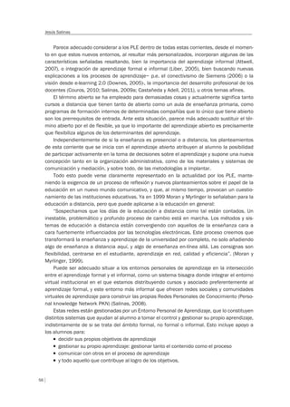 56
Jesús Salinas
Parece adecuado considerar a los PLE dentro de todas estas corrientes, desde el momen-
to en que estos nuevos entornos, al resultar más personalizados, incorporan algunas de las
características señaladas resaltando, bien la importancia del aprendizaje informal (Attwell,
2007), o integración de aprendizaje formal e informal (Liber, 2005), bien buscando nuevas
explicaciones a los procesos de aprendizaje– p.e. el conectivismo de Siemens (2006) o la
visión desde e-learning 2.0 (Downes, 2005)-, la importancia del desarrollo profesional de los
docentes (Couros, 2010; Salinas, 2009a; Castañeda y Adell, 2011), u otros temas afines.
El término abierto se ha empleado para demasiadas cosas y actualmente significa tanto
cursos a distancia que tienen tanto de abierto como un aula de enseñanza primaria, como
programas de formación internos de determinadas compañías que lo único que tiene abierto
son los prerrequisitos de entrada. Ante esta situación, parece más adecuado sustituir el tér-
mino abierto por el de flexible, ya que lo importante del aprendizaje abierto es precisamente
que flexibiliza algunos de los determinantes del aprendizaje.
Independientemente de si la enseñanza es presencial o a distancia, los planteamientos
de esta corriente que se inicia con el aprendizaje abierto atribuyen al alumno la posibilidad
de participar activamente en la toma de decisiones sobre el aprendizaje y supone una nueva
concepción tanto en la organización administrativa, como de los materiales y sistemas de
comunicación y mediación, y sobre todo, de las metodologías a implantar.
Todo esto puede verse claramente representado en la actualidad por los PLE, mante-
niendo la exigencia de un proceso de reflexión y nuevos planteamientos sobre el papel de la
educación en un nuevo mundo comunicativo, y que, al mismo tiempo, provocan un cuestio-
namiento de las instituciones educativas. Ya en 1999 Moran y Myrlinger lo señalaban para la
educación a distancia, pero que puede aplicarse a la educación en general:
“Sospechamos que los días de la educación a distancia como tal están contados. Un
inestable, problemático y profundo proceso de cambio está en marcha. Los métodos y sis-
temas de educación a distancia están convergiendo con aquellos de la enseñanza cara a
cara fuertemente influenciados por las tecnologías electrónicas. Este proceso creemos que
transformará la enseñanza y aprendizaje de la universidad por completo, no solo añadiendo
algo de enseñanza a distancia aquí, y algo de enseñanza en-línea allá. Las consignas son
flexibilidad, centrarse en el estudiante, aprendizaje en red, calidad y eficiencia”. (Moran y
Myrlinger, 1999).
Puede ser adecuado situar a los entornos personales de aprendizaje en la intersección
entre el aprendizaje formal y el informal, como un sistema bisagra donde integrar el entorno
virtual institucional en el que estamos distribuyendo cursos y asociado preferentemente al
aprendizaje formal, y este entorno más informal que ofrecen redes sociales y comunidades
virtuales de aprendizaje para construir las propias Redes Personales de Conocimiento (Perso-
nal knowledge Network PKN) (Salinas, 2008).
Estas redes están gestionadas por un Entorno Personal de Aprendizaje, que lo constituyen
distintos sistemas que ayudan al alumno a tomar el control y gestionar su propio aprendizaje,
indistintamente de si se trata del ámbito formal, no formal o informal. Esto incluye apoyo a
los alumnos para:
T decidir sus propios objetivos de aprendizaje
T gestionar su propio aprendizaje: gestionar tanto el contenido como el proceso
T comunicar con otros en el proceso de aprendizaje
T y todo aquello que contribuye al logro de los objetivos.
 