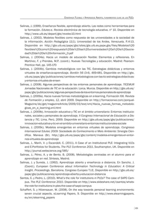 69
ENSEÑANZA FLEXIBLE Y APRENDIZAJE ABIERTO, FUNDAMENTOS CLAVE DE LOS PLES
Salinas, J. (1999). Enseñanza flexible, aprendizaje abierto. Las redes como herramientas para
la formación. Edutec-e. Revista electrónica de tecnología educativa, nº 10. Disponible en
http://www.uib.es/depart/gte/revelec10.html
Salinas, J. (2002). Modelos flexibles como respuesta de las universidades a la sociedad de
la información. Acción Pedagógica 11(1). Universidad de los Andes, Venezuela. P.4-13.
Disponible en http://gte.uib.es/pape/gte/sites/gte.uib.es.pape.gte/files/Modelos%20
flexibles%20como%20respuesta%20de%20las%20universidades%20a%20la%20socie-
dad%20de%20la%20información_0.pdf
Salinas, J. (2004a). Hacia un modelo de educación flexible: Elementos y reflexiones. En
Martínez, F. y Prendes, M.P. (coord.). Nuevas Tecnologías y educación. Madrid: Pearson-
Prentice Hall, pp. 145-170
Salinas, J. (2004b). Cambios metodológicos con las TIC. Estrategias didácticas y entornos
virtuales de enseñanza-aprendizaje. Bordón 56 (3-4). 469-481. Disponible en http://gte.
uib.es/pape/gte/publicaciones/cambios-metodologicos-con-las-tic-estrategias-didacticas-
y-entornos-virtuales-de-ensen
Salinas, J. (2008). Algunas perspectivas de los entornos personales de aprendizaje. TICEMUR
Jornadas Nacionales de TIC en la educación. Lorca, Murcia. Disponible en http://gte.uib.es/
pape/gte/publicaciones/algunas-perspectivas-de-los-entornos-personales-de-aprendizaje
Salinas, J. (2009a). Hacia nuevas formas metodológicas en e-learning. Formación XXI. Revista
de Formación y empleo, 12, abril 2009. Disponible en http://formacionxxi.com/porqual-
Magazine/do/get/magazineArticle/2009/03/text/xml/Hacia_nuevas_formas_metodolo-
gicas_en_e_learning.xml.html
Salinas, J. (2009b). Innovación educativa y TIC en el ámbito universitario: Entornos institucio-
nales, sociales y personales de aprendizaje. II Congreso Internacional de Educación a Dis-
tancia y TIC. Lima, Perú, 2009. Disponible en http://gte.uib.es/pape/gte/publicaciones/
innovacion-educativa-y-tic-en-el-ambito-universitario-entornos-institucionales-sociale
Salinas, J. (2009c). Modelos emergentes en entornos virtuales de aprendizaje. Congresso
Internacional Edutec 2009: Sociedade do Conhecimento e Meio Ambiente: Sinergia Cien-
tífica. Manaus (Br). http://gte.uib.es/pape/gte/content/modelos-emergentes-en-entor-
nos-virtuales-de-aprendizaje
Salinas, J., Marín, V. y Escandell, C. (2011). A Case of an Institutional PLE: Integrating VLEs
and E-Portfolios for Students. The PLE Conference 2011. Southampton, UK. Disponible en
http://journal.webscience.org/585/
Salinas, J.; Pérez, A. y de Bento, B. (2008). Metodologías centradas en el alumno para el
aprendizaje en red. Síntesis, Madrid.
Salinas, J. y Sureda, J. (1992). Aprendizaje abierto y enseñanza a distancia. En Sancho, J.
(Coord.). European Conference about Information Technology in Education: A Critical
Insight. Proceedings. Barcelona, Congreso Europeo T.I.E. Disponible en http://gte.uib.es/
pape/gte/publicaciones/aprendizaje-abierto-y-educacion-distancia
Santos, C. y Pedro, L. (2010). What’s the role for institutions in PLEs? The case of SAPO Cam-
pus. The PLE Conference 2010. Disponible en http://www.slideshare.net/csantos/whats-
the-role-for-institutions-in-ples-the-case-of-sapo-campus
Schaffert, S. y Hilzensauer, W. (2008). On the way towards personal learning environments:
seven crucial aspects. eLearning Papers, 9. Disponible en http://www.elearningpapers.
eu/en/elearning_papers
 