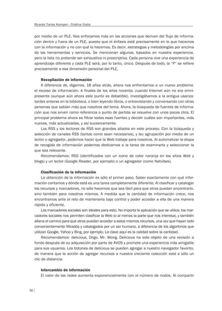 90
Ricardo Torres Kompen - Cristina Costa
por medio de un PLE. Nos enfocamos más en las acciones que derivan del flujo de informa-
ción dentro y fuera de un PLE, puesto que el énfasis está precisamente en lo que hacemos
con la información y no con qué lo hacemos. Es decir, estrategias y metodologías por encima
de las herramientas y servicios. Se mencionan algunos, basados en nuestra experiencia,
pero la lista no pretende ser exhaustiva ni prescriptiva. Cada persona vive una experiencia de
aprendizaje diferente y cada PLE será, por lo tanto, único. Después de todo, la “P” se refiere
precisamente a esa dimensión personal del PLE.
Recopilación de información
A diferencia de, digamos, 18 años atrás, ahora nos enfrentamos a un nuevo problema:
el exceso de información. A finales de los años noventa, cuando Internet aún no era omni-
presente (aunque aún ahora este punto es debatible), investigábamos a la antigua usanza:
tardes enteras en la biblioteca, o bien leyendo libros, o entrevistando y conversando con otras
personas que sabían más que nosotros del tema. Ahora, la búsqueda de fuentes de informa-
ción que nos sirven como referencia o punto de partida se resuelve con unos pocos clics. El
principal problema ahora es filtrar todas esas fuentes y decidir cuáles son importantes, más
nuevas, más actualizadas, y así sucesivamente.
Los RSS y los lectores de RSS son grandes aliados en este proceso. Con la búsqueda y
selección de canales RSS (tantos como sean necesarios), y lsu agrupación por medio de un
lector o agregador, podemos hacer que la Web trabaje para nosotros. Al automatizar la etapa
de recogida de información podemos dedicarnos a la tarea de examinarla y seleccionar la
que sea relevante.
Recomendamos: RSS (identificados con un icono de color naranja en los sitios Web y
blogs) y un lector (Google Reader, por ejemplo) o un agregador (como Netvibes).
Clasiﬁcación de la información
La obtención de la información es sólo el primer paso. Saber exactamente con qué infor-
mación contamos y dónde está es una tarea completamente diferente. Al clasificar y catalogar
los recursos y marcadores, no sólo hacemos que sea fácil para que otros puedan encontrarlo,
sino también para nosotros mismos. A medida que la cantidad de información crece, nos
encontramos ante el reto de mantenerla bajo control y poder acceder a ella de una manera
rápida y eficiente.
Los marcadores sociales son ideales para esto. No importa la aplicación que se utilice, los mar-
cadores sociales nos permiten clasificar la Web (o al menos la parte que nos interesa), y también
allana el camino para que otros puedan acceder a estos mismos recursos, una vez que hayan sido
convenientemente filtrados y catalogados por un ser humano, a diferencia de los algoritmos que
utilizan Google, Yahoo y Bing, por ejemplo. La clave aquí es la calidad sobre la cantidad.
Recomendamos: delicious, Diigo, Mr. Wong. Delicious ha sido objeto de una revisión a
fondo después de su adquisición por parte de AVOS y promete una experiencia más amigable
para sus usuarios. Los botones de delicious se pueden agregar a nuestro navegador favorito,
de manera que la acción de agregar recursos a nuestra creciente colección está a sólo un
clic de distancia.
Intercambio de información
El valor de las redes aumenta exponencialmente con el número de nodos. Al compartir
 