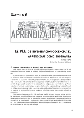 93
EL PLE DE INVESTIGACIÓN-DOCENCIA: EL
APRENDIZAJE COMO ENSEÑANZA
Ismael Peña
Universitat Oberta de Catalunya
CAPÍTULO 6
EL PROFESOR COMO APRENDIZ, EL APRENDIZ COMO INVESTIGADOR
En el debate sobre el papel de las Tecnologías de la Información y la Educación (TIC) es
habitual encontrar dos puntos de vista tan complementarios como, en cierta medida, opues-
tos.
El primero, con una aproximación micro, es considerar las TIC como herramientas situadas
en el espacio institucional de educación formal. Formal en el sentido de que uno “se pone”
a aprender, en un tiempo y en un lugar determinados, en una etapa de la vida destinada a
ello, y con un plan más o menos definido (objetivos, metodología, temario). Institucional en el
sentido de que todo lo anterior viene dado de forma exógena, por una institución (profesor,
escuela, universidad, academia) que es quien fija todos los aspectos del aprendizaje formal,
de ahí que pasemos de aprender a ser enseñados o educados. Así, estas herramientas, tras
un proceso de apropiación, vienen a adaptarse e incluso mejorar los procesos educativos
existentes.
En una segunda aproximación, más sistémica, las TIC suponen repensar todo el proceso
de aprendizaje desde lo informal y lo endógeno o no institucional, y haciendo del aprendiz
responsable de su propio plan de aprendizaje. Se trata, en este caso, de herramientas trans-
formadoras de los procesos y sistema educativos. Los entornos personales de aprendizaje
(PLE, por sus siglas en inglés), fuertemente posibilitados y vehiculados por las TIC, claramente
se sitúan dentro de este segundo enfoque.
 
