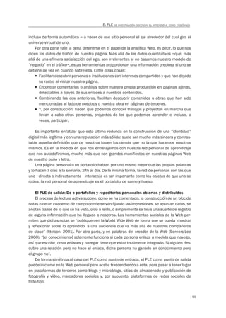 99
EL PLE DE INVESTIGACIÓN-DOCENCIA: EL APRENDIZAJE COMO ENSEÑANZA
incluso de forma automática – a hacer de ese sitio personal el eje alrededor del cual gira el
universo virtual de uno.
Por otra parte vale la pena detenerse en el papel de la analítica Web, es decir, lo que nos
dicen los datos de tráfico de nuestra página. Más allá de los datos cuantitativos –que, más
allá de una efímera satisfacción del ego, son irrelevantes si no basamos nuestro modelo de
“negocio” en el tráfico–, estas herramientas proporcionan una información preciosa si uno se
detiene de vez en cuando sobre ella. Entre otras cosas:
T Facilitan descubrir personas o instituciones con intereses compartidos y que han dejado
su rastro al visitar nuestra página.
T Encontrar comentarios o análisis sobre nuestra propia producción en páginas ajenas,
detectables a través de sus enlaces a nuestros contenidos.
T Combinando las dos anteriores, facilitan descubrir contenidos u obras que han sido
mencionadas al lado de nosotros o nuestra obra en páginas de terceros.
T Y, por construcción, hacen que podamos conocer trabajos y proyectos en marcha que
llevan a cabo otras personas, proyectos de los que podemos aprender e incluso, a
veces, participar.
Es importante enfatizar que esto último redunda en la construcción de una “identidad”
digital más legítima y con una reputación más sólida: suele ser mucho más sincera y contras-
table aquella definición que de nosotros hacen los demás que no la que hacemos nosotros
mismos. Es en la medida en que nos entretejemos con nuestra red personal de aprendizaje
que nos autodefinimos, mucho más que con grandes manifiestos en nuestras páginas Web
de nuestro puño y letra.
Una página personal o un portafolio hablan por uno mismo mejor que las propias palabras
y lo hacen 7 días a la semana, 24h al día. De la misma forma, la red de personas con las que
uno –directa o indirectamente– interactúa es tan importante como los objetos de que uno se
rodea: la red personal de aprendizaje es el portafolio de carne y hueso.
El PLE de salida: De e-portafolios y repositorios personales abiertos y distribuidos
El proceso de lectura activa supone, como se ha comentado, la construcción de un bloc de
notas o de un cuaderno de campo donde se van fijando las impresiones, se apuntan datos, se
anotan trazos de lo que se ha visto, oído o leído, o simplemente se lleva una suerte de registro
de alguna información que ha llegado a nosotros. Las herramientas sociales de la Web per-
miten que dichas notas se “publiquen en la World Wide Web de forma que se pueda ‘mostrar
y reflexionar sobre lo aprendido’ a una audiencia que va más allá de nuestros compañeros
de clase” (Ittelson, 2001). Por otra parte, y en palabras del creador de la Web (Berners-Lee
2000), “[el conocimiento] solamente funciona si cada persona enlaza a medida que navega,
así que escribir, crear enlaces y navegar tiene que estar totalmente integrado. Si alguien des-
cubre una relación pero no hace el enlace, dicha persona ha ganado en conocimiento pero
el grupo no”.
De forma simétrica al caso del PLE como punto de entrada, el PLE como punto de salida
puede iniciarse en la Web personal pero acaba trascendiendo a esta, para pasar a tener lugar
en plataformas de terceros como blogs y microblogs, sitios de almacenado y publicación de
fotografía y vídeo, marcadores sociales y, por supuesto, plataformas de redes sociales de
todo tipo.
 
