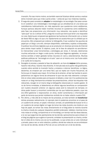 102
Ismael Peña
inversión. Por ese mismo motivo, es también esencial focalizar dónde vamos a realizar
dicha inversión para que rinda cuanto antes – antes de que nos rindamos nosotros.
2. El segundo paso consiste en adoptar la metodología o la tecnología. Ese paso consis-
te en substituir una metodología o tecnología que ya utilizábamos en una tarea que
realizábamos habitualmente, sin más aspiración que quedarnos como estábamos.
Aunque parezca absurdo haber invertido recursos en quedarnos como estábamos,
esta fase nos proporciona una información muy relevante: nos ayuda a identificar
“para qué” se va a utilizar el PLE, pregunta crucial que tiene que tener una respuesta
no nula. Habrá quien empezará por gestionar las fuentes de información con un lector
de feeds RSS es algo a lo que uno rápidamente se acostumbra por la utilidad que le
encuentra. Otro empezará por ordenar la bibliografía. O por substituir los apuntes de
papel por un blog o una wiki, siempre disponibles, ordenados y sujetos a búsquedas.
O publicar los archivos digitales que ya se producían en diversos servicios de Internet
para darles mayor salida. El objetivo, pues, de la fase de adopción es sencillamen-
te intercambiar unas herramientas y estrategias por otras. A menudo, destinamos
muchos esfuerzos en llegar a este punto, tantos que llegamos agotados, no encon-
tramos sentido a haber gastado tantos recursos en vano y abandonamos. Muchas
políticas públicas de “tecnología en el aula” caen en el mismo error: los frutos están
a la vuelta de la esquina.
3. Escogido el proceso y pasada la fase de adopción, es hora de mejorar dicho proceso,
hacerlo más eficaz, hacerlo más eficiente. A menudo esta es la parte más gratificante,
cuando cobra sentido la inversión hecha y empieza a retornar beneficios. Lo lógico,
decíamos, es empezar por una tarea fácil, que se repita con mucha frecuencia, de
forma que el impacto sea mayor. En la línea de lo anterior, al leer las fuentes lo acom-
pañaremos con alguna forma de almacenar lo que nos sea más relevante o compar-
tirlo en otras redes sociales para enriquecer el debate y crear red. O si publicamos las
notas en un blog intentaremos embeber las presentaciones, utilizar las etiquetas más
relevantes, recoger en el mismo blog la bibliografía relacionada en nuestro gestor. Si
no de forma inmediata, sí deberíamos ver aflorar algunos beneficios en comparación
con nuestra situación anterior: en algunos casos será la reducción de tiempos; en
otros poder buscar (y encontrar) contenidos por los que habíamos pasado y que nos
era difícil gestionar o reaprovechar; en otros, recibir comentarios o información por
parte de terceros que jamás hubiésemos recibido de no haber abierto nuestro PLE.
4. Por último, y más allá de la mejora de los procesos, se trata también de transformar
dichos procesos radicalmente. Un ejemplo claro lo podemos encontrar en el paso de
un cuaderno de campo, en papel, individual, cerrado, sin posibilidad de buscar en él, a
un cuaderno de campo digital: en lugar de tomar las notas durante una charla en una
hoja de papel, se toman las notas directamente en el blog sobre la marcha durante
la charla a través de cualquier dispositivo portátil (ordenador, tableta); mientras toma-
mos notas en el blog, compartimos en el microblog y en tiempo real las ideas básicas,
a la vez que seguimos las aportaciones de los demás; aprovechamos para enlazar en
el blog las páginas que sugiere el ponente, embeber la presentación su charla y embe-
ber el vídeo de la misma una vez se ha publicado. Lo que antes era un acto individual
y privado, pasa a ser un acto colectivo y público, donde las notas de uno se entrelazan
con las de los demás, donde el PLE de uno se confunde con el de los demás.
 