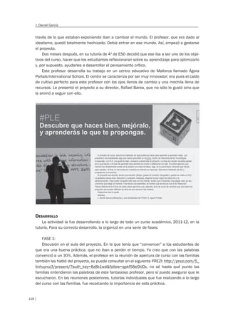 118
J. Daniel García
través de lo que estaban exponiendo iban a cambiar el mundo. El profesor, que era dado al
idealismo, quedó totalmente hechizado. Debía entrar en ese mundo. Así, empezó a gestarse
el proyecto.
Dos meses después, en su tutoría de 4º de ESO decidió que ese iba a ser uno de los obje-
tivos del curso, hacer que los estudiantes reflexionaran sobre su aprendizaje para optimizarlo
y, por supuesto, ayudarles a desarrollar el pensamiento crítico.
Este profesor desarrolla su trabajo en un centro educativo de Mallorca llamado Ágora
Portals International School. El centro se caracteriza por ser muy innovador; era pues el caldo
de cultivo perfecto para este profesor con los ojos llenos de cambio y una mochila llena de
recursos. Le presentó el proyecto a su director, Rafael Barea, que no sólo le gustó sino que
le animó a seguir con ello.
DESARROLLO
La actividad la fue desarrollando a lo largo de todo un curso académico, 2011-12, en la
tutoría. Para su correcto desarrollo, la organizó en una serie de fases:
FASE 1:
Discusión en el aula del proyecto. En la que tenía que “convencer” a los estudiantes de
que era una buena práctica, que no iban a perder el tiempo. Yo creo que con las palabras
convenció a un 30%. Además, el profesor en la reunión de apertura de curso con las familias
también les habló del proyecto, se puede consultar en el siguiente PREZI: http://prezi.com/5_
linhuyrcz3/present/?auth_key=8z8k1wd&follow=qpkf58e0kl0x, no sé hasta qué punto las
familias entendieron las palabras de este fantasioso profesor, pero sí puedo asegurar que le
escucharon. En las reuniones posteriores, tutorías individuales que fue realizando a lo largo
del curso con las familias, fue recalcando la importancia de esta práctica.
 