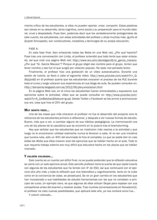 120
J. Daniel García
miento crítico de los estudiantes, si ellos no pueden aportar, crear, compartir. Estas palabras
son claves en su desarrollo, tanto cognitivo, como social y su preparación para el mundo labo-
ral, cruel y despiadado. Pues bien, podemos decir que los verdaderamente protagonistas de
este cuento, los estudiantes, con estas actividades del profesor y otras muchas más, (guiño al
Quijote Sincopado), son constructores, creadores y demiurgos de su propia educación.
FASE 4:
En esta fase final, iban enlazando todas las Webs en una Web raíz. ¿Por qué hacerlo?
Pues tras una conversación con Linda, el profesor entendió que todo tenía que estar enlaza-
do, así que creó una página Web raíz: http://www.wix.com/danielgarci6/sr_garcia_macaco.
¿Por qué “Sr. García Macaco”? Porque el grupo eligió ese nombre para el grupo, tenían que
tener nombre y ese fue el que surgió por votación popular. No seas mal pensado lector.
Finalmente, el profesor hizo una grabación de un vídeo autoevaluativo. Durante una
sesión de tutoría, se llevó a cabo el siguiente vídeo: http://www.youtube.com/watch?v=_G-
iRyUjm60 en él profesor quería que los estudiantes evocaran el proceso de los PLE durante
todo el curso y luego volcaran sus experiencias en sus blogs de aula. Se pueden consultar en:
http://daniyecla.blogspot.com.es/2012/06/ple-y-evocacion.html
En la página Web raíz, en el inicio los estudiantes fueron entrevistados y expusieron sus
opiniones sobre la actividad, vídeo que se puede consultar en http://www.youtube.com/
watch?v=A_1m8wtztwc&feature=g-upl. Desde Twitter y Facebook se les animó a promocionar
sus wix, cosa que hizo el 25% del grupo.
MUY BONITO PERO…
Una de las cosas que más chocaron al profesor no fue el desarrollo del proyecto sino la
reticencia de los estudiantes primero a reflexionar, y después a ver nuevas formas de estudio.
Bueno, más que a ver, a cambiar alguno de sus hábitos pedagógicos. La memorización era
uno de los pilares de la casuística que se encontró en la pizarra tras el brainstorming.
Hay que señalar que los estudiantes que se mostraron más reacios a la actividad y que
luego no le encontraron utilidad realmente nunca la llevaron a cabo. Al no ser una iniciativa
que tuviera nota, sólo un 40% del alumnado la hizo al completo. Lo que se podía leer en casi
todas las Webs que ellos crearon eran los ejercicios que se habían hecho en el aula. Todo lo
que requería trabajo externo era muy difícil que estuviera hecho en los plazos que se habían
marcado.
Y COLORÍN COLORADO…
Este cuento es un cuento con difícil final, no se puede pretender que la reflexión educativa
se cierre con un solo ejercicio anual. Este sencillo profesor tiene la suerte de que repite tutoría
con algunos de los estudiantes que ha tenido con 4º de ESO, así que continuará con el ejer-
cicio otro año más, y toda la reflexión que vive telemática y cognitivamente, tanto en la nube
como en la conciencia de clase, se perpetuará. Se ve un gran cambio en los estudiantes que
han incorporado a sus habilidades de estudio herramientas con las que no contaban a prin-
cipio de curso. Un ejemplo claro, es que algunos de ellos utilizan Skype para repasar con sus
compañeros antes del examen y resolver dudas. Tras muchas conversaciones en Novadors12,
el profesor ha visto nuevas posibilidades, que aplicará este año, ya nos contará como fue…
Y colorín colorado…
 