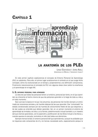 11
CAPÍTULO 1
LA ANATOMÍA DE LOS PLES
LINDA CASTAÑEDA Y JORDI ADELL
UNIVERSIDAD DE MURCIA / UNIVERSITAT JAUME I
En este primer capítulo explicaremos el concepto de Entorno Personal de Aprendizaje
(PLE, en adelante). Para ello, en primer lugar analizaremos el contexto en el que surge dicho
concepto, cómo ha evolucionado en el tiempo y propondremos una definición comprensiva.
Finalmente relacionaremos el concepto de PLE con algunas ideas clave sobre la enseñanza
y el aprendizaje en el siglo XXI.
1. EL ENTORNO PERSONAL PARA APRENDER
La idea de que todas las personas tienen un entorno, personal por tanto, en el que apren-
den es inherente al hecho mismo de que las personas aprenden a lo largo de toda su vida y
en todo momento.
Sea cual sea la época en la que nos situemos, las personas han tenido siempre un entra-
mado de conexiones sociales y de fuentes básicas de las que aprender. Ese “entramado” ha
estado condicionado siempre por las fuentes de conocimiento fiable de las que disponían y
de las cuales se entendía que debían aprender. Así, en un primer momento el entorno de
aprendizaje se limitaba a la tribu y a la familia, posteriormente incluyó también a un maestro
del que éramos aprendices, con la aparición y proliferación de los libros incluyó a los libros y,
cuando aparece la escuela, centraliza en ella casi todos sus elementos.
Siempre hemos tenido un entorno personal del que aprendemos, aunque es probable que
no hayamos sido conscientes de él y no hemos necesitado serlo, especialmente porque la
 
