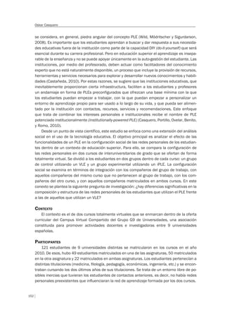152
Oskar Casquero
se considera, en general, piedra angular del concepto PLE (Wild, Mödritscher y Sigurdarson,
2008). Es importante que los estudiantes aprendan a buscar y dar respuesta a sus necesida-
des educativas fuera de la institución como parte de la capacidad DIY (do-it-yourself) que será
esencial durante su carrera profesional. Pero en educación superior el aprendizaje es insepa-
rable de la enseñanza y no se puede apoyar únicamente en la auto-gestión del estudiante. Las
instituciones, por medio del profesorado, deben actuar como facilitadores del conocimiento
experto que no está naturalmente disponible, un proceso que incluye la provisión de recursos,
herramientas y servicios necesarios para explorar y desarrollar nuevos conocimientos y habili-
dades (Castañeda, 2010). Por estas razones, se sugiere que las instituciones educativas, que
inevitablemente proporcionan cierta infraestructura, faciliten a los estudiantes y profesores
un andamiaje en forma de PLEs preconfigurados que ofrezcan una base mínima con la que
los estudiantes puedan empezar a trabajar, con la que puedan empezar a personalizar un
entorno de aprendizaje propio para ser usado a lo largo de su vida, y que pueda ser alimen-
tado por la institución con contactos, recursos, servicios y recomendaciones. Este enfoque
que trata de combinar los intereses personales e institucionales recibe el nombre de PLE
potenciado institucionalmente (institutionally-powered PLE) (Casquero, Portillo, Ovelar, Benito,
y Romo, 2010).
Desde un punto de vista científico, este estudio se enfoca como una extensión del análisis
social en el uso de la tecnología educativa. El objetivo principal es analizar el efecto de las
funcionalidades de un PLE en la configuración social de las redes personales de los estudian-
tes dentro de un contexto de educación superior. Para ello, se compara la configuración de
las redes personales en dos cursos de interuniversitarios de grado que se ofertan de forma
totalmente virtual. Se dividió a los estudiantes en dos grupos dentro de cada curso: un grupo
de control utilizando un VLE y un grupo experimental utilizando un iPLE. La configuración
social se examina en términos de integración con los compañeros del grupo de trabajo, con
aquellos compañeros del mismo curso que no pertenecen al grupo de trabajo, con los com-
pañeros del otro curso, y con aquellos compañeros matriculados en ambos cursos. En este
conexto se plantea la siguiente pregunta de investigación: ¿hay diferencias significativas en la
composición y estructura de las redes personales de los estudiantes que utilizan el PLE frente
a las de aquellos que utilizan un VLE?
CONTEXTO
El contexto es el de dos cursos totalmente virtuales que se enmarcan dentro de la oferta
curricular del Campus Virtual Compartido del Grupo G9 de Universidades, una asociación
constituida para promover actividades docentes e investigadoras entre 9 universidades
españolas.
PARTICIPANTES
121 estudiantes de 9 universidades distintas se matricularon en los cursos en el año
2010. De esos, hubo 49 estudiantes matriculados en una de las asignaturas, 50 matriculados
en la otra asignatura y 22 matriculados en ambas asignaturas. Los estudiantes pertenecían a
distintas titulaciones (medicina, ﬁlología, pedagogía, económicas, ingeniería, etc.) y se encon-
traban cursando los dos últimos años de sus titulaciones. Se trata de un entorno libre de po-
sibles inercias que tuvieran los estudiantes de contactos anteriores, es decir, no había redes
personales preexistentes que inﬂuenciaran la red de aprendizaje formada por los dos cursos.
 