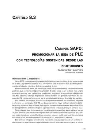 161
CAMPUS SAPO:
PROMOCIONAR LA IDEA DE PLE
CON TECNOLOGÍAS SOSTENIDAS DESDE LAS
INSTITUCIONES
Carlos Santos y Luis Pedro
Universidade de Aveiro
CAPÍTULO 8.3
MOTIVACIÓN PARA LA INVESTIGACIÓN
Ya en 2008, nuestras experiencias pedagógicas promoviendo el uso de las herramientas
de la Web 2.0 y la construcción de PLEs suscitaron la idea de expandir esas prácticas y herra-
mientas a todos los miembros de la Universidad de Aveiro.
Como cuestión de hecho, los resultados fueron tan prometedores y los comentarios tan
positivos, que podríamos imaginar la aplicación de estas ideas en un contexto más amplio
como gran solución para mejorar una enseñanza y un proceso de aprendizaje más bien rígi-
dos. Más adelante, este tipo de prácticas podrían también ser grandes promotoras del con-
cepto de PLE y creíamos firmemente que la tecnología podría ser un detonador del cambio.
Una cuestión, sin embargo, era crítica. Era imposible ensamblar una plataforma integrada
y coherente con tecnologías Web 2.0 que descansara en su mayor parte en soluciones de ter-
ceros muy diferentes. Este enfoque daría lugar a una experiencia dispersa, poniendo el énfa-
sis de la plataforma en la tecnología en lugar de ponerla en sus usuarios y en cómo se usa.
Siguiendo esta línea de pensamiento, nuestra meta se convirtió en seguir adelante con un
“nuevo” enfoque: una plataforma integrada Web 2.0 institucionalmente soportada que, aun-
que proporcionada por una institución de educación superior, podría incorporar los principales
conceptos de las herramientas Web 2.0: comunicación, intercambio y apertura.
Este enfoque integrado también sería importante porque proporcionaría un contexto ini-
cial compartido para los usuarios permitiéndoles discutir intereses comunes, pero, al mismo
 