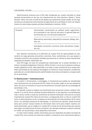 18
Linda Castañeda - Jordi Adell
Reafirmaríamos entonces que la PLN está configurada por nuestra actividad en todas
aquellas herramientas en las que nos relacionamos con otros (Buchem, Attwell y Torres-
Kompen, 2011), bien sea a través de los objetos que publicamos (social media), de las expe-
riencias que compartimos (herramientas de seguimiento de la actividad en red) o de relación
directa con ellos (redes sociales estrictas) (Castañeda y Gutiérrez, 2010).
Pero además incluiríamos en la definición de nuestra PLN las oportunidades de inter-
cambiar con esas personas (encuentros, reuniones, foros, conferencias, etc.) que ayudan a
enriquecer esa PLN y los procesos mentales que ponemos en marcha en esos intercambios:
capacidad de decisión, asertividad, etc.
Esta PLN exige una serie de competencias relacionadas con la propia identidad en el
entorno conectado (Castañeda y Camacho, 2012). Es decir, a la vez que la persona construye,
amplía y gestiona su PLN, debe desarrollar una mayor y mejor consciencia de su propia iden-
tidad (aumentada por los espacios tecnológicos en donde se mueve) personal y profesional,
pues sólo con una identidad solvente podrá fortalecer esa red que dé soporte a una gran parte
de su aprendizaje.
4. GENERALIDADES Y TRANSVERSALIDADES
No existen ni herramientas, ni estrategias, ni mecanismos que puedan ser considerados
como exclusivos de una única parte del PLE. Cada uno de ellos, según el uso que decidamos
darle, así como el momento en el que nos encontremos, formarán parte de una estrategia de
aprendizaje u otra.
Por ejemplo, aunque un blog es una herramienta que nos permite recrear y publicar infor-
mación en la red de forma individual (escribir/reflexionar), si ese blog tiene una participación
más o menos nutrida a través de comentarios de lectores habituales, entonces es una parte
importante de nuestra PLN. Dicho de otra forma, un blog puede tener un sitio en nuestro PLE
como un diario personal o como un espacio de conversación con otras personas. De la misma
forma, una actividad presencial de aprendizaje, un seminario por ejemplo, puede servirnos
tanto para conocer nuevas fuentes de información (leer) como para ampliar nuestros con-
tactos personales, que se integran en nuestro PLE a través de las herramientas que usamos
para seguir las experiencias de otros (compartir), por ejemplo ampliando nuestros contactos
en Twitter con los ponentes y otros asistentes al seminario.
En este mismo sentido, existen mecanismos que son específicos de partes concretas de
nuestro PLE, como cuando nos referimos a debatir y consensuar como mecanismos típicos a
Compartir Herramientas: herramientas de software social, seguimiento
de la actividad en red, sitios de red social. En general todas las
herramientas con una red social subyacente.
Mecanismos: asertividad, capacidad de consenso, diálogo, deci-
sión, etc.
Actividades: encuentros, reuniones, foros, discusiones, congre-
sos, etc.
 