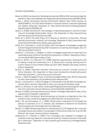 48
Jordi Adell - Linda Castañeda
Bryant, A. (2009, 4 de diciembre). Reflecting and Learning: 2009 to 2010. [entrada de blog]. Dis-
ponible en http://www.selfleader.com/blog/coaching/reflecting-and-leaning-2009-to-2010/
Cabiria, J. (2012). Connectivist learning environments: Massive Open Online Courses. En
WORLDCOMP’12, The 2012 World Congress in Computer Science, Computer Engineering
and Applied Computing. Disponible en http://elrond.informatik.tu-freiberg.de/papers/
WorldComp2012/EEE6065.pdf
Calvani, A. (2009). Connectivism: New paradigm or fascinating pot-pourri? Journal of E-Lear-
ning and Knowledge Society-English Version, 4(1). Disponible en http://www.je-lks.org/
ojs/index.php/Je-LKS_EN/article/view/268
Chatti, M. A. (2013). The LaaN Theory. En S. Downes, G. Siemens y R. Kop (Eds.), Personal
learning environments, networks, and knowledge. Disponible en http://www.elearn.rwth-
aachen.de/dl1151|Mohamed_Chatti_LaaN_preprint.pdf
Chatti, M. A., Schroeder, U. y Jarke, M. (2012). LaaN: Convergence of knowledge management
and technology-enhanced learning. IEEE Transactions on Learning Technologies, 5(2), 177-
189. doi:10.1109/TLT.2011.3
Cochrane, T., Antonczak, L. y Wagner, D. (2012). Heutagogial approaches to mlearning: From
student-generated content to international co-production. En Mlearn. Disponible en http://
ceur-ws.org/Vol-955/papers/paper_17.pdf
Collins, A., Brown, J. S. y Newman, S. E. (1989). Cognitive apprenticeship: Teaching the craft
of reading, writing and mathematics. En L. B. Resnick (Ed.), Knowing, learning, and ins-
truction: Essays in honor of Robert Glaser (pp. 453– 493). Hillsdale, New Jersey: Lawrence
Erlbaum Associates.
Cormier, D. (2008). Rhizomatic education: Community as curriculum. Innovate: Journal of
Online Education, 4(5). Disponible en http://www.innovateonline.info/pdf/vol4_issue5/
Rhizomatic_Education-__Community_as_Curriculum.pdf
Corneli, J. (2012) Paragogical Praxis, E-Learning and Digital Media, 9(3), 267-272. Disponible
en http://www.wwwords.co.uk/rss/abstract.asp?j=eleayaid=509
Corneli, J. and Danoff, C. J. (2011) Paragogy. En Proceedings of the 6th Open Knowledge Con-
ference, Berlin, Germany. Disponible en http://ceur-ws.org/Vol-739/paper_5.pdf
Dettori, G., & Persico, D. (eds.) (2011). Fostering Self-Regulated Learning through ICT. Hershey,
New York: Information Science Reference. doi:10.4018/978-1-61692-901-5
Downes, S. (2006). Learning networks and connective knowledge. Disponible en http://it.coe.
uga.edu/itforum/paper92/ paper92.html
Downes, S. (2007, 3 de febrero). What Connectivism Is. Entrada en el blog Half an Hour. Dis-
ponible en http://halfanhour.blogspot.com/2007/02/what- connectivism-is.html
Duffy, T. M., and Cunningham, D. J., (1996). Constructivism: Implications for the design and
delivery of instruction. En D. H. Jonassen, (Ed.) Handbook of Research for Educational
Communications and Technology, New York: Macmillan.
Gardner, H. (1999). Multiple approaches to understanding. En C. M. Reigeluth (Ed.), Instructio-
nal design theories and models: A new paradigm of instructional theory (Vol. II, pp. 69–89).
Mahwah, New Jersey: Lawrence Erlbaum Associates.
Hakkarainen, K. y Paavola, S. (2007). From monological and dialogical to trialogical ap-
proaches to learning. Paper at an international workshop ”Guided construction of knowled-
ge in classrooms”. Disponible en http://escalate.org.il/construction_knowledge/papers/
hakkarainen.pdf
 
