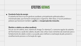 Efeitos gerais
 Excelente fonte de energia
A castanha do Pará é rica em gorduras saudáveis, principalmente poliinsaturadas e
monoinsaturadas, que fornecem energia para o organismo. Além disso, é rica em proteínas e
potássio que favorecem também o ganho e a recuperação dos músculos.
Mantém o cabelo e as unhas saudáveis
Por ser rico em selênio, zinco, vitamina B, ômega-3 e vitamina E, o consumo regular da castanha
do Pará favorece a saúde dos cabelos, da pele e das unhas. Esses nutrientes são essenciais para o
fortalecimento do cabelo e evitar a sua queda, para melhorar a cicatrização da pele, prevenir o
envelhecimento precoce e a formação de rugas.
 