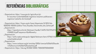 Referências bibliográficas
- Disponível em: https://www.gov.br/agricultura/pt-
br/assuntos/sustentabilidade/organicos/arquivos-publicacoes-
organicos/castanha-do-brasil.pdf
- Disponível em: https://teses.usp.br/teses/disponiveis/9/9133/tde-
10092012-110036/publico/Tese_Orquidea_Vasconcelos_dos_Santos.pdf
- Disponível em:
https://repositorio.ufsm.br/bitstream/handle/1/4476/COLPO%2C%20E
LISANGELA.pdf?sequence=1&isAllowed=y
- Disponível em:
https://ainfo.cnptia.embrapa.br/digital/bitstream/item/47749/1/folder-
castanhadobrasil.pdf
- Disponível em:
https://www.conhecer.org.br/enciclop/2012b/ciencias%20da%20saude
/o%20consumo%20de%20castanhas.pdf
- Disponível em: https://doi.org/10.1590/S0100-736X2007000400001
 