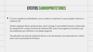 Efeitos cardioprotetores
 É rica em substâncias antioxidantes, como o selênio e a vitamina E, os quais ajudam a diminuir o
colesterol LDL
Contém magnésio, fibras e gorduras boas, como o ômega-3, que também favorece a diminuição
do colesterol LDL e ainda o aumento do colesterol HDL, assim como arginina e resveratrol, que
são substâncias que melhoram a circulação sanguínea
Tais alterações nas taxas de colesteróis diminui o risco de doenças como aterosclerose e infarto,
assim como a prevenção de trombose.
 