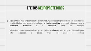 Efeitos neuroprotetores
 A castanha do Pará é rica em selênio e vitamina E, nutrientes com propriedades anti-inflamatórias
e antioxidantes que ajudam a melhorar a função cognitiva e prevenir doenças como o
Alzheimer, Parkinson e a demência senil, por exemplo.
Além disso, o consumo desse fruto ajuda a melhorar o humor, uma vez que a depressão pode
estar associada a baixos níveis de zinco e selênio.
 