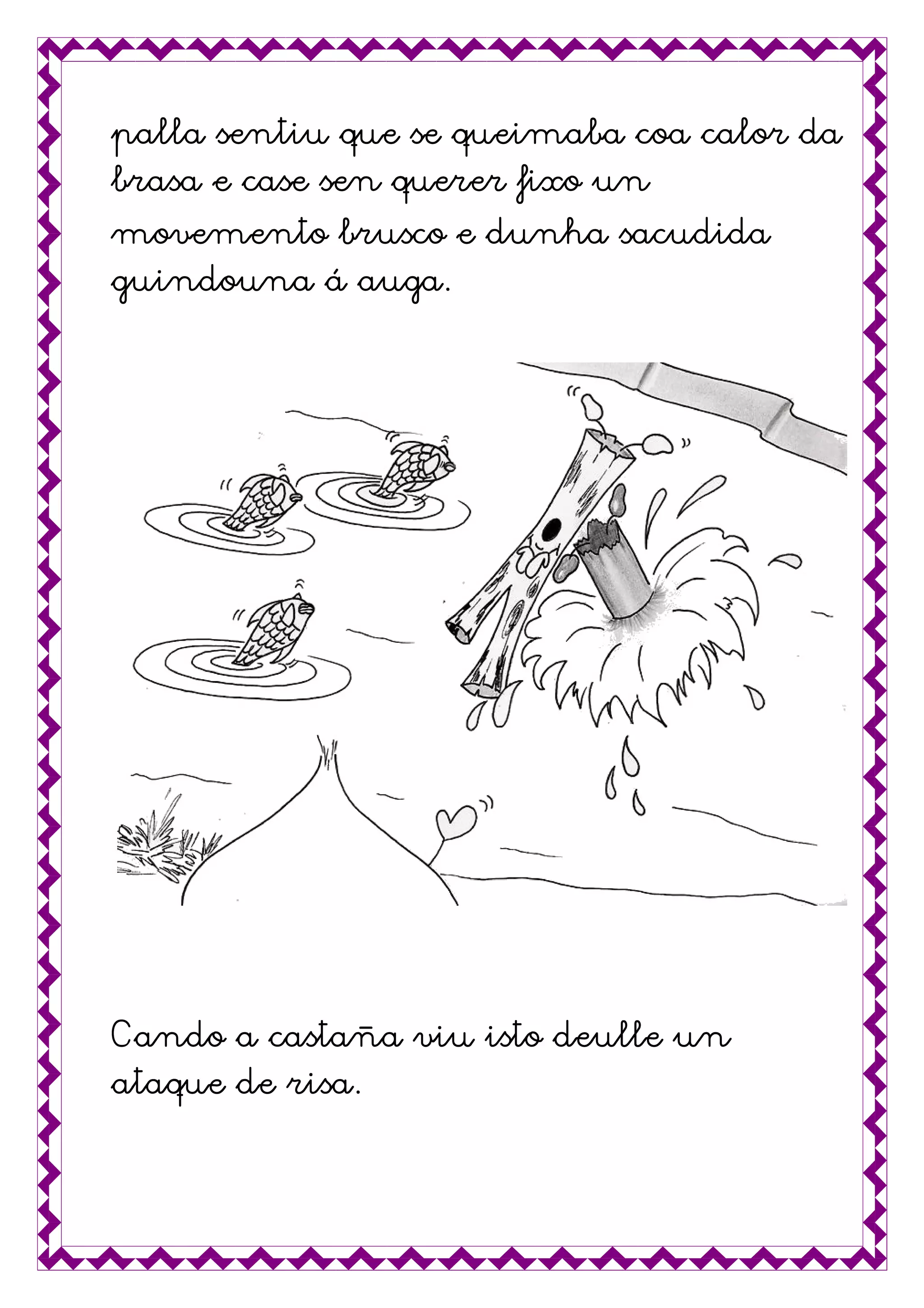 palla sentiu que se queimaba coa calor dapalla sentiu que se queimaba coa calor dapalla sentiu que se queimaba coa calor dapalla sentiu que se queimaba coa calor da
brasa e case sen querer fixo unbrasa e case sen querer fixo unbrasa e case sen querer fixo unbrasa e case sen querer fixo un
movemento brusco e dunha sacudidamovemento brusco e dunha sacudidamovemento brusco e dunha sacudidamovemento brusco e dunha sacudida
guindouna á auga.guindouna á auga.guindouna á auga.guindouna á auga.
Cando a castaCando a castaCando a castaCando a castaña viu isto deulle unña viu isto deulle unña viu isto deulle unña viu isto deulle un
ataque deataque deataque deataque de risa.risa.risa.risa.
 