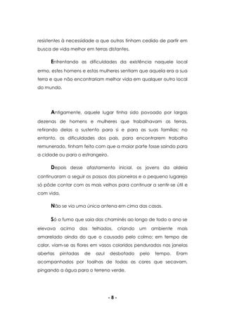 - 8 -
resistentes à necessidade a que outros tinham cedido de partir em
busca de vida melhor em terras distantes.
Enfrentando as dificuldades da existência naquele local
ermo, estes homens e estas mulheres sentiam que aquela era a sua
terra e que não encontrariam melhor vida em qualquer outro local
do mundo.
Antigamente, aquele lugar tinha sido povoado por largas
dezenas de homens e mulheres que trabalhavam as terras,
retirando delas o sustento para si e para as suas famílias; no
entanto, as dificuldades dos pais, para encontrarem trabalho
remunerado, tinham feito com que a maior parte fosse saindo para
a cidade ou para o estrangeiro.
Depois desse afastamento inicial, os jovens da aldeia
continuaram a seguir os passos dos pioneiros e o pequeno lugarejo
só pôde contar com os mais velhos para continuar a sentir-se útil e
com vida.
Não se via uma única antena em cima das casas.
Só o fumo que saia das chaminés ao longo de todo o ano se
elevava acima dos telhados, criando um ambiente mais
amarelado ainda do que o causado pelo colmo; em tempo de
calor, viam-se as flores em vasos coloridos pendurados nas janelas
abertas pintadas de azul desbotado pelo tempo. Eram
acompanhados por toalhas de todas as cores que secavam,
pingando a água para o terreno verde.
 