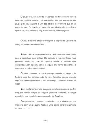 - 98 -
O grupo do José Amado foi parado na fronteira de França
que lhes dava acesso ao país de destino. Um dos elementos do
grupo pareceu suspeito a um dos polícias de fronteira que ali se
encontravam. Foi revistado, foram-lhe pedidos os documentos e
apesar do susto sofrido, lá seguiram caminho, de novo juntos.
Cruzou mais esta etapa da viagem e depois de Genève, lá
chegaram ao esperado destino.
Aquela cidade suíça pareceu-lhe ainda mais assustadora do
que a espanhola que achara tão grande e movimentada. Não
percebia nada do que as pessoas diziam e sempre que
interpelado por alguém, sorria e seguia em frente abanando a
cabeça e encolhendo os ombros.
Os olhos brilharam de admiração quando viu, ao longe, o rio
Ródano que lhe pareceu não ter fim. Apreciou aquele mundo
aquático como quem nunca vira tanta água acumulada num só
local.
Com muita fome, muito cansaço e muita esperança, ao fim
daquele terrível tempo de viagem pioneira, enfrentou a longa
escadaria que conduzia à pequena vila de Gruyères.
Esperava-os um pequeno quarto de camas sobrepostas em
madeira, com um pequeno fogão e uma bacia para lavagem da
roupa e do corpo.
 