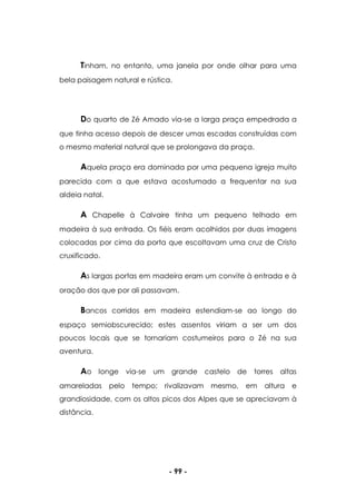 - 99 -
Tinham, no entanto, uma janela por onde olhar para uma
bela paisagem natural e rústica.
Do quarto de Zé Amado via-se a larga praça empedrada a
que tinha acesso depois de descer umas escadas construídas com
o mesmo material natural que se prolongava da praça.
Aquela praça era dominada por uma pequena igreja muito
parecida com a que estava acostumado a frequentar na sua
aldeia natal.
A Chapelle à Calvaire tinha um pequeno telhado em
madeira à sua entrada. Os fiéis eram acolhidos por duas imagens
colocadas por cima da porta que escoltavam uma cruz de Cristo
cruxificado.
As largas portas em madeira eram um convite à entrada e à
oração dos que por ali passavam.
Bancos corridos em madeira estendiam-se ao longo do
espaço semiobscurecido; estes assentos viriam a ser um dos
poucos locais que se tornariam costumeiros para o Zé na sua
aventura.
Ao longe via-se um grande castelo de torres altas
amareladas pelo tempo; rivalizavam mesmo, em altura e
grandiosidade, com os altos picos dos Alpes que se apreciavam à
distância.
 