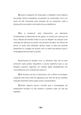 - 100 -
O jovem emigrante foi colocado a trabalhar numa fábrica
de queijo. Outros receberam ocupação na construção civil e um
outro foi até chamado para limpeza de um pequeno café e
restaurante que existia muito perto da sua residência.
Viria a revelar-se, este restaurante, um elemento
fundamental à sobrevivência do grupo no tempo em que por ali
ficou. Depois de servidos todos os que se dirigiam ao espaço com
vontade de almoçar ou jantar, era possível recolher, em folhas de
jornal, os restos das refeições. Quase todos os dias era possível
presentear os colegas de quarto com os restos de petiscos que o
empregado levava para o quarto.
Levantavam-se sempre com os primeiros raios de luz que
entravam pela janela. Repartiam a bacia existente para a sua
limpeza corporal, seguindo um horário rígido estabelecido em
concordância com a idade de cada um.
O Zé Amado, por ser o mais jovem, era o último na lavagem
corporal; este facto até lhe agradava por não ter de ser assistido
naquele momento íntimo pelos outros companheiros.
Comiam alguma pouca comida que o empregado do
restaurante trouxera no dia anterior e partiam para um dia de
trabalho.
 