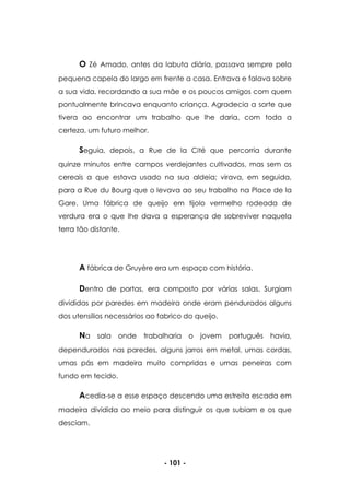 - 101 -
O Zé Amado, antes da labuta diária, passava sempre pela
pequena capela do largo em frente a casa. Entrava e falava sobre
a sua vida, recordando a sua mãe e os poucos amigos com quem
pontualmente brincava enquanto criança. Agradecia a sorte que
tivera ao encontrar um trabalho que lhe daria, com toda a
certeza, um futuro melhor.
Seguia, depois, a Rue de la Cité que percorria durante
quinze minutos entre campos verdejantes cultivados, mas sem os
cereais a que estava usado na sua aldeia; virava, em seguida,
para a Rue du Bourg que o levava ao seu trabalho na Place de la
Gare. Uma fábrica de queijo em tijolo vermelho rodeada de
verdura era o que lhe dava a esperança de sobreviver naquela
terra tão distante.
A fábrica de Gruyère era um espaço com história.
Dentro de portas, era composto por várias salas. Surgiam
divididas por paredes em madeira onde eram pendurados alguns
dos utensílios necessários ao fabrico do queijo.
Na sala onde trabalharia o jovem português havia,
dependurados nas paredes, alguns jarros em metal, umas cordas,
umas pás em madeira muito compridas e umas peneiras com
fundo em tecido.
Acedia-se a esse espaço descendo uma estreita escada em
madeira dividida ao meio para distinguir os que subiam e os que
desciam.
 