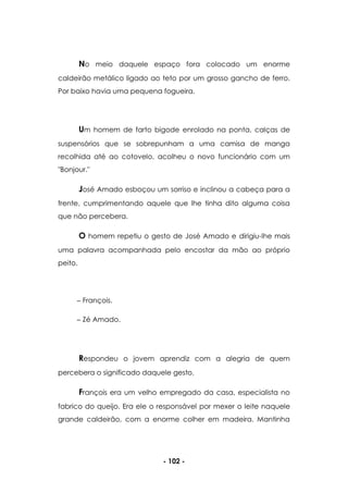 - 102 -
No meio daquele espaço fora colocado um enorme
caldeirão metálico ligado ao teto por um grosso gancho de ferro.
Por baixo havia uma pequena fogueira.
Um homem de farto bigode enrolado na ponta, calças de
suspensórios que se sobrepunham a uma camisa de manga
recolhida até ao cotovelo, acolheu o novo funcionário com um
"Bonjour."
José Amado esboçou um sorriso e inclinou a cabeça para a
frente, cumprimentando aquele que lhe tinha dito alguma coisa
que não percebera.
O homem repetiu o gesto de José Amado e dirigiu-lhe mais
uma palavra acompanhada pelo encostar da mão ao próprio
peito.
François.
Zé Amado.
Respondeu o jovem aprendiz com a alegria de quem
percebera o significado daquele gesto.
François era um velho empregado da casa, especialista no
fabrico do queijo. Era ele o responsável por mexer o leite naquele
grande caldeirão, com a enorme colher em madeira. Mantinha
 