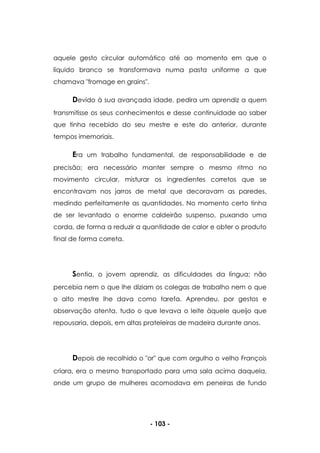 - 103 -
aquele gesto circular automático até ao momento em que o
líquido branco se transformava numa pasta uniforme a que
chamava "fromage en grains".
Devido à sua avançada idade, pedira um aprendiz a quem
transmitisse os seus conhecimentos e desse continuidade ao saber
que tinha recebido do seu mestre e este do anterior, durante
tempos imemoriais.
Era um trabalho fundamental, de responsabilidade e de
precisão; era necessário manter sempre o mesmo ritmo no
movimento circular, misturar os ingredientes corretos que se
encontravam nos jarros de metal que decoravam as paredes,
medindo perfeitamente as quantidades. No momento certo tinha
de ser levantado o enorme caldeirão suspenso, puxando uma
corda, de forma a reduzir a quantidade de calor e obter o produto
final de forma correta.
Sentia, o jovem aprendiz, as dificuldades da língua; não
percebia nem o que lhe diziam os colegas de trabalho nem o que
o alto mestre lhe dava como tarefa. Aprendeu, por gestos e
observação atenta, tudo o que levava o leite àquele queijo que
repousaria, depois, em altas prateleiras de madeira durante anos.
Depois de recolhido o "or" que com orgulho o velho François
criara, era o mesmo transportado para uma sala acima daquela,
onde um grupo de mulheres acomodava em peneiras de fundo
 