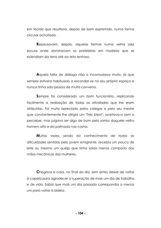 - 104 -
em tecido que resultava, depois de bem espremido, numa forma
circular achatada.
Repousavam, depois, aquelas formas numa velha sala
escura onde dominavam as prateleiras em madeira que se
estendiam da terra até ao teto lenhoso.
Aquela falta de diálogo não o incomodava muito, já que
sempre estivera habituado a esconder-se no seu próprio espaço e
nunca tinha sido pessoa de muita conversa.
Sempre foi considerado um bom funcionário, replicando
facilmente a realização de todas as atividades que lhe eram
atribuídas. Foi muito apreciado pelos colegas e pelo seu mestre
que constantemente lhe dirigia um "Très bien!"; aceitava-o sem o
perceber, mas julgava ser algo de bom pelo sorriso daquele velho
homem alto e da palmada nas costas.
Muitas vezes, sendo do conhecimento de todos as
dificuldades sentidas pelo jovem emigrante, recebia um pouco de
leite ou mesmo um queijo que tinha saído menos composto das
mãos mecânicas das mulheres.
Chegava a casa, no final do dia, sem antes deixar de voltar
à capela para agradecer a superação de mais um dia de trabalho
e de vida. Sabia que mais um dia passado correspondia a menos
um para voltar à aldeia.
 