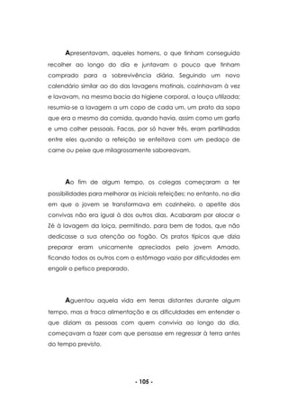 - 105 -
Apresentavam, aqueles homens, o que tinham conseguido
recolher ao longo do dia e juntavam o pouco que tinham
comprado para a sobrevivência diária. Seguindo um novo
calendário similar ao do das lavagens matinais, cozinhavam à vez
e lavavam, na mesma bacia da higiene corporal, a louça utilizada;
resumia-se a lavagem a um copo de cada um, um prato da sopa
que era o mesmo da comida, quando havia, assim como um garfo
e uma colher pessoais. Facas, por só haver três, eram partilhadas
entre eles quando a refeição se enfeitava com um pedaço de
carne ou peixe que milagrosamente saboreavam.
Ao fim de algum tempo, os colegas começaram a ter
possibilidades para melhorar as iniciais refeições; no entanto, no dia
em que o jovem se transformava em cozinheiro, o apetite dos
convivas não era igual à dos outros dias. Acabaram por alocar o
Zé à lavagem da loiça, permitindo, para bem de todos, que não
dedicasse a sua atenção ao fogão. Os pratos típicos que dizia
preparar eram unicamente apreciados pelo jovem Amado,
ficando todos os outros com o estômago vazio por dificuldades em
engolir o petisco preparado.
Aguentou aquela vida em terras distantes durante algum
tempo, mas a fraca alimentação e as dificuldades em entender o
que diziam as pessoas com quem convivia ao longo do dia,
começavam a fazer com que pensasse em regressar à terra antes
do tempo previsto.
 