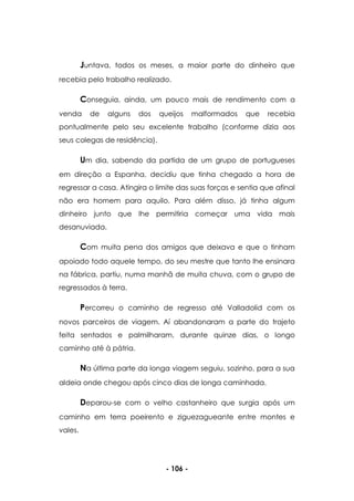 - 106 -
Juntava, todos os meses, a maior parte do dinheiro que
recebia pelo trabalho realizado.
Conseguia, ainda, um pouco mais de rendimento com a
venda de alguns dos queijos malformados que recebia
pontualmente pelo seu excelente trabalho (conforme dizia aos
seus colegas de residência).
Um dia, sabendo da partida de um grupo de portugueses
em direção a Espanha, decidiu que tinha chegado a hora de
regressar a casa. Atingira o limite das suas forças e sentia que afinal
não era homem para aquilo. Para além disso, já tinha algum
dinheiro junto que lhe permitiria começar uma vida mais
desanuviada.
Com muita pena dos amigos que deixava e que o tinham
apoiado todo aquele tempo, do seu mestre que tanto lhe ensinara
na fábrica, partiu, numa manhã de muita chuva, com o grupo de
regressados à terra.
Percorreu o caminho de regresso até Valladolid com os
novos parceiros de viagem. Aí abandonaram a parte do trajeto
feita sentados e palmilharam, durante quinze dias, o longo
caminho até à pátria.
Na última parte da longa viagem seguiu, sozinho, para a sua
aldeia onde chegou após cinco dias de longa caminhada.
Deparou-se com o velho castanheiro que surgia após um
caminho em terra poeirento e ziguezagueante entre montes e
vales.
 
