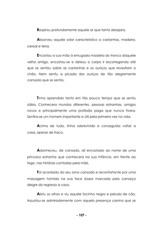 - 107 -
Respirou profundamente aquele ar que tanto desejara.
Absorveu aquele odor característico a castanhas, madeira,
cereal e terra.
Encostou a sua mão à enrugada madeira do tronco daquele
velho amigo, encostou-se e deixou o corpo ir escorregando até
que se sentou sobre as castanhas e os ouriços que revestiam o
chão. Nem sentiu a picada dos ouriços de tão alegremente
cansado que se sentia.
Tinha aprendido tanto em tão pouco tempo que se sentiu
sábio. Conhecera mundos diferentes, pessoas estranhas, amigos
novos e principalmente uma profissão paga que nunca tivera.
Sentira-se um homem importante e útil pela primeira vez na vida.
Acima de tudo, tinha sobrevivido e conseguido voltar a
casa, apesar de fraco.
Adormeceu, de cansado, ali encostado ao nome de uma
princesa estranha que conhecera na sua infância, em frente ao
fogo, nas histórias contadas pela mãe.
Foi acordado do seu sono cansado e reconfortante por uma
massagem húmida na sua face óssea marcada pelo cansaço
alegre do regresso a casa.
Abriu os olhos e viu aquele focinho negro e peludo de cão.
Assustou-se admiradamente com aquela presença canina que se
 