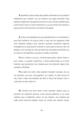 - 9 -
A aparência descorada das janelas estendia-se aos próprios
habitantes que vestiam, na sua maioria, de negro enlutado. Esse
aspeto enegrecido das gentes honrava os que tinham partido para
outras terras mais ou menos distantes ou os que tinham já morrido e
repousavam eternamente nos terrenos da Igreja.
A única comodidade de que beneficiavam os moradores e
que lhes facilitava um pouco mais a vida, era um pequeno café
com telefone público que usavam quando acontecia alguma
emergência ou precisavam chamar o carro para os levar à vila. Ali
bebiam uma cerveja em dia de festa de aniversário do Ramiro ou
às vezes no da Albertina, quando o marido o permitia.
Tinham ainda o ar puro, contaminado pelos odores fortes a
erva verde, a cereais castanhos, a flores perfumadas e a frutos
silvestres que pululavam nos silvedos que circundavam alguns dos
campos cultivados.
Para além do café, onde podiam também arranjar, de vez
em quando, uns ovos, uma galinha, um coelho, ou das trocas na
vila, tudo o resto era retirado da terra à força de braços com o
custo do suor de cada um.
Os animais da terra eram umas quantas cabras que se
reuniam em rebanho sazonal, umas poucas galinhas e uns raros
coelhos que a Albertina criava no seu terreno, nas traseiras do
café, para consumo próprio, troca ou venda aos vizinhos; havia,
 