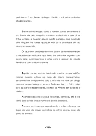 - 108 -
posicionara à sua frente, de língua húmida a sair entre os dentes
afiados brancos.
Era um animal magro, como o homem que se encontrava à
sua frente, de pelo comprido castanho maltratado e que ali se
tinha sentado a guardar aquele sujeito cansado, não deixando
que ninguém lhe fizesse qualquer mal ou o acordasse do seu
descanso merecido.
Os seus olhos brilhantes e escuros da cor da noite mostravam
a necessidade suplicante que tinha de encontrar alguém com
quem estar. Acompanhava o olhar com o abanar de cauda
frenético e com o arfar constante.
Aquele homem sempre habituado a estar na sua solidão,
mesmo quando estava no meio de alguns companheiros,
encontrara um companheiro para o resto da sua vida, um amigo
que o acompanharia para sempre. Pedia em troca a única coisa
que, apesar de desconhecida, era fácil Zé Amado dar: cuidado e
carinho.
Acompanhado do seu novo fiel amigo, caminhou até à sua
velha casa que se situava numa das pontas da aldeia.
Procurou a chave que normalmente a mãe colocava por
baixo do vaso de cravos vermelhos do último degrau antes da
porta de entrada.
 