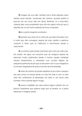 - 109 -
À imagem de sua mãe, também ele a tinha deixado nesse
mesmo local secreto, conhecido dos vizinhos, quando partira à
procura da sua nova vida em terras distantes; aí a encontrou
coberta pelo vaso esverdeado que não era agora mais do que o
depósito de um ser morto rodeado de ervas compridas.
Abriu a porta rangente e entraram.
O primeiro que sentiu foi o cheiro de sua mãe misturado com
o mofo que não conseguia, apesar de tudo, abafar o perfume
corporal a flores que se habituara a reconhecer desde o
nascimento.
A luz entrava pela janela aracniana por cima da velha pia,
em pedra, de água de nascente que ali chegava depois de
percorrer muitos quilómetros desde o monte; aquela claridade
natural transformava a atmosfera num mundo repleto de
pequenas partículas de pó que se elevaram com a sua chegada e
se moviam irregularmente pelo ar em fios de luminosidade.
As teias de aranha da janela repetiam-se por todo o espaço
da casa como um lençol tecido no mais fino tear e com os mais
raros fios; enfeitavam as lâmpadas nos tetos e, em zonas mais
húmidas, tinha nascido algum musgo.
O pouco mobiliário da casa estava agora coberto de um
branco irrespirável que pairava logo que as janelas ou a porta
deixavam a aragem passar.
 