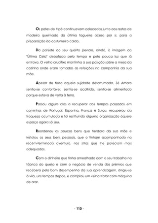 - 110 -
Os potes de tripé continuavam colocadas junto aos restos de
madeira queimada da última fogueira acesa por si, para a
preparação do costumeiro caldo.
Da parede do seu quarto pendia, ainda, a imagem da
"Última Ceia" debotada pelo tempo e pela pouca luz que lá
entrava. O velho crucifixo mantinha a sua posição sobre a mesa da
cozinha onde eram tomadas as refeições na companhia da sua
mãe.
Apesar de toda aquela sujidade desarrumada, Zé Amaro
sentia-se confortável, sentia-se acolhido, sentia-se alimentado
porque estava de volta à terra.
Passou alguns dias a recuperar dos tempos passados em
caminhos de Portugal, Espanha, França e Suíça; recuperou da
fraqueza acumulada e foi restituindo alguma organização àquele
espaço agora só seu.
Reordenou os poucos bens que herdara da sua mãe e
instalou os seus bens pessoais, que o tinham acompanhado na
recém-terminada aventura, nos sítios que lhe pareciam mais
adequados.
Com o dinheiro que tinha amealhado com o seu trabalho na
fábrica do queijo e com o negócio de venda dos prémios que
recebera pelo bom desempenho da sua aprendizagem, dirigiu-se
à vila, uns tempos depois, e comprou um velho trator com máquina
de arar.
 