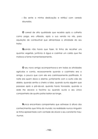 - 112 -
Ela sente a minha dedicação e retribui com cereais
dourados.
O cereal de alta qualidade que recebia após a colheita
como paga, era utilizado, após a sua venda na vila, para
aquisição de combustível que alimentasse a atividade do seu
trator.
Quando não havia que fazer, lá tinha de recolher uns
quantos vegetais, juntá-los à água e cozinhar um caldo que lhe
matava a fome momentaneamente.
O seu novo amigo acompanhava-o em todas as atividades
agrícolas e comia, receosamente quando o cozinheiro era o
amigo, o pouco que com ele era carinhosamente partilhado. À
noite era quem dava o alarme, juntamente com o outro cão da
aldeia, quando sentia o cheiro a lobo, quando ouvia alguém que
passasse após o pôr-do-sol, quando havia trovoada, quando a
sede lhe secava o focinho ou quando ouvia o seu único
companheiro de quatro patas ladrar ao longe.
Nunca encontrara companheira que estivesse à altura dos
conhecimentos que tinha do mundo; na realidade nunca ninguém
se tinha apresentado com vontade de aturar o seu constante mau-
-humor.
 